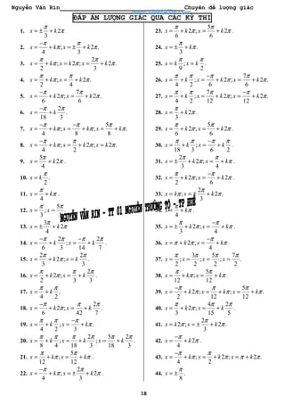 Nguyễn Văn Rin Chuyên đề lượng giác
18
ĐÁP ÁN LƯỢNG GIÁC QUA CÁC KỲ THI
1. 2
3
x k
π
π= ± +
2. ; 2 .
4 3
x k x k
π π
π π
−
= + = ± +
3.
2
; 2 ; 2 .
2 3
x k x k x k
π π
π π π= + = = +
4. ; 2 .
2 4
x k x k
π π
π π= + = +
5.
7
2 ; 2 .
6 6
x k x k
π π
π π
−
= + = +
6.
2
.
18 3
x k
π π−
= +
7.
5
; ; .
4 8 8
x k x k x k
π π π
π π π
− −
= + = + = +
8. ; 2 ; 2 .
4 2
x k x k x k
π π
π π π
−
= + = + =
9.
5
2
4
x k
π
π= + .
10. .
2
x k
π
=
11.
4
x k
π
π= + .
12.
5
; .
3 3
x x
π π
= =
13.
3
2
4
x k
π
π= ± +
14.
2 2
;
6 3 14 7
x k x k
π π π π− −
= + = + .
15.
2 2
2 ;
3 3
x k x k
π π
π= + = .
16.
2
2 ;
2 3 3
x k x k
π π π
π= + = + .
17. .
4 2
x k
π π
= +
18.
2
2 ;
6 42 7
x k x k
π π π
π
−
= + = + .
19. ; .
4 2 3
x k x k
π π π
π
−
= + = +
20.
2 5 2
; ; .
8 4 18 3 18 3
x k x k x k
π π π π π π
= + = + = +
21.
5
;
12 12
x k x k
π π
π π= + = + .
22.
2
; 2
4 3
x k x k
π π
π π
−
= + = ± + .
23.
5
2 ; 2
6 6
x k x k
π π
π π= + = + .
24. .
3
x k
π
π= ± +
25. ; .
9 2
x k x k
π π
= =
26.
7
; 2 ; 2 .
4 2 6 6
x k x k x k
π π π π
π π
−
= + = + = +
27.
7
; 2 ; 2 .
4 2 12 12
x k x k x k
π π π π
π π
−
= + = + = +
28. 2
3
x k
π
π= + .
29.
5
2 ; 2
6 6
x k x k
π π
π π= + = + .
30. ;
18 3 6 2
x k x k
π π π π−
= + = + .
31.
2
2 ;
3 4
x k x k
π π
π π= ± + = + .
32. 2 ; 2
2 6
x k x k
π π
π π
−
= + = + .
33.
2
; 2 .
3
x k x k
π
π π= = ± +
34.
4
x k
π
π= + .
35. 2 ;
3 4
x k x k
π π
π π
−
= ± + = + .
36. 2 ;
4
x k x k
π
π π π
−
= + = + .
37.
3 5 7
; ; ; .
2 2 2 2
x x x x
π π π π
= = = =
38.
5
;
12 12
x k x k
π π
π π= + = + .
39.
5
2 ; ; .
2 12 12
x k x k x k
π π π
π π π
−
= + = + = +
40.
4 2
2 ;
3 15 5
x k x k
π π π
π= + = + .
41.
2
2 ; 2 .
3
x k x k
π
π π= = ± +
42. 2
4
x k
π
π
−
= + .
43. ; 2 ; 2 .
4 2
x k x k x k
π π
π π π π
−
= + = + = +
44. .
8
x
π
= ±
www.VNMATH.com
 