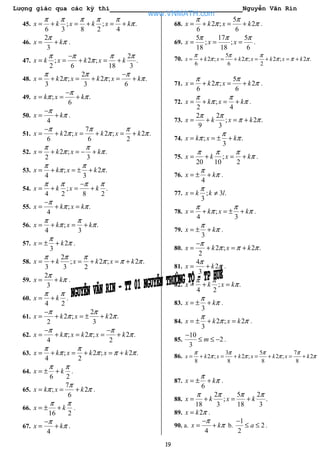 Lượng giác qua các kỳ thi Nguyễn Văn Rin
19
45. ; ; .
6 3 8 2 4
x k x k x k
π π π π π
π= + = + = +
46.
2
3
x k
π
π= + .
47.
2
; 2 ; .
2 6 18 3
x k x k x k
π π π π
π
−
= = + = +
48.
2
2 ; 2 ; .
3 3 6
x k x k x k
π π π
π π π
−
= + = + = +
49. ; .
6
x k x k
π
π π
−
= = +
50.
4
x k
π
π
−
= + .
51.
7
2 ; 2 ; 2 .
6 6 2
x k x k x k
π π π
π π π
−
= + = + = +
52. 2 ; .
2 3
x k x k
π π
π π= + = − +
53. ; 2 .
4 3
x k x k
π π
π π= + = ± +
54. ; .
4 2 8 2
x k x k
π π π π−
= + = +
55. ; .
4
x k x k
π
π π
−
= + =
56. ; .
4 3
x k x k
π π
π π= + = +
57. 2
3
x k
π
π= ± + .
58.
2
; 2 ; 2 .
3 3 2
x k x k x k
π π π
π π π= + = + = +
59.
2
3
x k
π
π= + .
60.
4 2
x k
π π
= + .
61.
2
2 ; 2 .
2 3
x k x k
π π
π π
−
= + = ± +
62. ; 2 ; 2 .
4 2
x k x k x k
π π
π π π
− −
= + = = +
63. ; 2 ; 2 .
4 2
x k x k x k
π π
π π π π= + = + = +
64.
6 2
x k
π π
= ± + .
65.
7
; 2
6
x k x k
π
π π= = + .
66.
16 2
x k
π π
= ± + .
67.
4
x k
π
π
−
= + .
68.
5
2 ; 2
6 6
x k x k
π π
π π= + = + .
69.
5 17 5
; ;
18 18 6
x x x
π π π
= = = .
70.
5
2 ; 2 ; 2 ; 2 .
6 6 2
x k x k x k x k
π π π
π π π π π= + = + = + = +
71.
5
2 ; 2
6 6
x k x k
π π
π π= + = + .
72. ;
2 4
x k x k
π π
π π= + = + .
73.
2 2
; 2 .
9 3
x k x k
π π
π π= + = +
74. ; .
3
x k x k
π
π π= = ± +
75. ;
20 10 2
x k x k
π π π
π= + = + .
76.
4
x k
π
π= ± + .
77. ; 3 .
3
x k k l
π
= ≠
78. ;
4 3
x k x k
π π
π π= + = ± + .
79.
3
x k
π
π= ± + .
80. 2 ; 2 .
2
x k x k
π
π π π
−
= + = +
81.
4
2
3
x k
π
π= + .
82. ; .
4 2
x k x k
π π
π= + =
83.
3
x k
π
π= ± + .
84. 2 ; 2
3
x k x k
π
π π= ± + = .
85.
10
2
3
m
−
≤ ≤ − .
86.
3 5 7
2 ; 2 ; 2 ; 2
8 8 8 8
x k x k x k x k
π π π π
π π π π= + = + = + = +
87.
6
x k
π
π= ± + .
88.
2 5 2
; .
18 3 18 3
x k x k
π π π π
= + = +
89. 2x k π= .
90. a.
4
x k
π
π
−
= + b.
1
2
2
a
−
≤ ≤ .
www.VNMATH.com
 