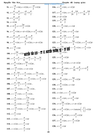 Nguyễn Văn Rin Chuyên đề lượng giác
20
91. ; 2 ; 2 .
4 2
x k x k x k
π π
π π π
− −
= + = = +
92. ;
4 2 12 2
x k x k
π π π π−
= + = + .
93.
4 2
x k
π π
= + .
94. 2 .x k π=
95.
2
; 2
2 3
x k x k
π π
π= = ± + .
96. ; 2 ; 2 .
2 3
x k x k x k
π π
π π π π= + = + = ± +
97. ;
4 2 12 2
x k x k
π π π π
= + = ± + .
98. ; 2 ; 2 .
4 2
x k x k x k
π π
π π π π= + = − + = +
99.
4
x k
π
π
−
= + .
100.
2
2 .
3
x k
π
π= ± +
101.
2 7 2
; ; .
4 2 18 3 6 3
x k x k x k
π π π π π π−
= + = + = +
102.
5
2 ; 2
6 6
x k x k
π π
π π= + = + .
103. 2
2
x k
π
π
−
= + ; 2x kπ π= +
104.
8 2
k
x
π π
= + ; 2
6
x k
π
π= + ;
5
2
6
x k
π
π= + .
105. 2
2
x k
π
π= − + ; 2
3
x k
π
π= − + ; 2
3
x k
π
π= +
106.
4 2
k
x
π π
= + ; 2
2
x k
π
π= + .
107. 2
6
x k
π
π
−
= + ;
7
2
6
x k
π
π= + .
108.
4
x k
π
π
−
= + ; 2
2
x k
π
π= + .
109. 2
12
x k
π
π= + ;
17
2
12
x k
π
π= +
110. 2
12
x k
π
π= + ;
17
2
12
x k
π
π= +
111. 2
2
x k
π
π
−
= + ; 2
6
x k
π
π= + ;
5
2
6
x k
π
π= +
112. 2
3
x k
π
π= +
113. 2x k π= ;
4
x k
π
π= − +
114. 2x k π= ;
4
x k
π
π= − +
115. 2x k π= ; 2
2
x k
π
π= − +
116.
4
x k
π
π= + ; 2x k π=
117.
2
x k
π
π= + ;
24 2
k
x
π π
= + ;
36 3
k
x
π π
= +
118. 2x kπ π= +
119.
4 2
k
x
π π
= +
120.
4
x k
π
π= − + ; x kπ=
121.
4
x k
π
π= + ;
3
x k
π
π= ± +
122.
4 2
k
x
π π
= + ;
2
x k
π
π= − +
123. 2
6
x k
π
π= + ;
5
2
6
x k
π
π= + ; 2
2
x k
π
π= +
124.
11
2
12
x k
π
π= − + ; 2
4
x k
π
π= − + ; 2
4
x k
π
π= +
5
2
12
x k
π
π= + .
125. 2
3
x k
π
π= ± +
126. 2
2
x k
π
π= − + ; 2x kπ π= +
127.
12
x k
π
π= − + ;
24 2
x k
π π
= + ;
3
x k
π
=
128.
4
x k
π
π= − +
129. 2
6
x k
π
π= + ;
5
2
6
x k
π
π= +
130. 2
6
x k
π
π= + ; x kπ=
131. x kπ=
132. x kπ= ; 2
2
x k
π
π= − +
133.
2
x k
π
π= + ;
6
x k
π
π= ± +
134.
2
2
3
x k
π
π= ± + ; 2x kπ π= +
135. 2
3
x k
π
π= ± + ;
2
arccos 2
3
x k π
 
= ± − + 
 
136. 2
4
x k
π
π= ± + ; 2
3
x k
π
π= ± +
137.
4
x k
π
π= + ; 2
2
x k
π
π= − +
138.
3
x k
π
π= +
www.VNMATH.com
 
