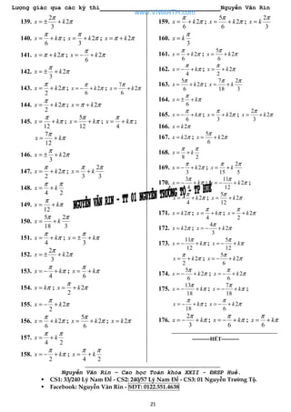 Lượng giác qua các kỳ thi Nguyễn Văn Rin
21
139.
2
2
3
x k
π
π= ± +
140.
6
x k
π
π= + ; 2
3
x k
π
π= + ; 2x kπ π= +
141. 2x kπ π= + ; 2
6
x k
π
π= − +
142. 2
3
x k
π
π= ± +
143. 2
2
x k
π
π= + ; 2
6
x k
π
π= − + ;
7
2
6
x k
π
π= +
144. 2
2
x k
π
π= + ; 2x kπ π= +
145.
12
x k
π
π= + ;
5
12
x k
π
π= + ;
4
x k
π
π= + ;
7
12
x k
π
π= +
146. 2
3
x k
π
π= ± +
147. 2
2
x k
π
π= + ;
2
3 3
x k
π π
= +
148.
4 2
x k
π π
= +
149.
12
x k
π
π= +
150.
5 2
18 3
x k
π π
= +
151.
4
x k
π
π= + ;
3
x k
π
π= ± +
152.
2
2
3
x k
π
π= ± +
153.
4
x k
π
π= − + ;
6
x k
π
π= +
154. x kπ= ; 2
2
x k
π
π= +
155. 2
2
x k
π
π= − +
156. 2
6
x k
π
π= + ;
5
2
6
x k
π
π= + ; 2x k π=
157.
4 2
x k
π π
= +
158.
2
x k
π
π= − + ;
4 2
x k
π π
= +
159. 2
6
x k
π
π= + ;
5
2
6
x k
π
π= + ;
2
3
x k
π
=
160.
3
x k
π
=
161. 2
6
x k
π
π= + ;
5
2
6
x k
π
π= +
162.
4
x k
π
π= − + ; 2
2
x k
π
π= +
163.
5
2
6
x k
π
π= + ;
7 2
18 3
x k
π π
= +
164.
6
x k
π
π= ± +
165.
6
x k
π
π= − + ; 2
3
x k
π
π= + ;
2
2
3
x k
π
π= +
166. 2x k π=
167. 2x k π= ;
5
2
6
x k
π
π= +
168.
8 2
x k
π π
= +
169. 2
3
x k
π
π= − + ;
2
15 5
x k
π π
= +
170.
3
4
x k
π
π= − + ;
11
2
12
x k
π
π= − + ;
2
4
x k
π
π= − + ;
5
2
12
x k
π
π= +
171. 2x k π= ;
4
x k
π
π= + ; 2
2
x k
π
π= +
172. 2x k π= ;
4
2
3
x k
π
π= − +
173.
11
12
x k
π
π= − + ;
5
12
x k
π
π= − +
2
2
x k
π
π= + ;
5
2
6
x k
π
π= − +
174.
5
2
6
x k
π
π= − + ; 2
6
x k
π
π= − +
175.
13
18
x k
π
π= − + ;
7
18
x k
π
π= − + ;
18
x k
π
π= − + ; 2
6
x k
π
π= − +
176.
2
3
x k
π
π= − + ;
6
x k
π
π= − + ;
6
x k
π
π= +
----------HẾT----------
Nguyễn Văn Rin – Cao học Toán khóa XXII - ĐHSP Huế.
CS1: 33/240 Lý Nam Đế - CS2: 240/57 Lý Nam Đế - CS3: 01 Nguyễn Trường Tộ.
Facebook: Nguyễn Văn Rin - SĐT: 0122.551.4638
www.VNMATH.com
 