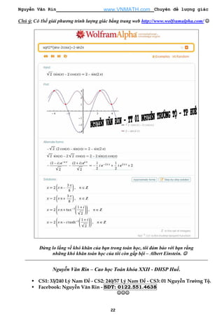 Nguyễn Văn Rin Chuyên đề lượng giác
22
Chú ý: Có thể giải phương trình lượng giác bằng trang web http://www.wolframalpha.com/ ☺☺☺☺
Đừng lo lắng về khó khăn của bạn trong toán học, tôi đảm bảo với bạn rằng
những khó khăn toán học của tôi còn gấp bội – Albert Einstein. ☺☺☺☺
Nguyễn Văn Rin – Cao học Toán khóa XXII - ĐHSP Huế.
CS1: 33/240 Lý Nam Đế - CS2: 240/57 Lý Nam Đế - CS3: 01 Nguyễn Trường Tộ.
Facebook: Nguyễn Văn Rin - SĐT: 0122.551.4638
☺☺☺☺☺☺☺☺☺☺☺☺
www.VNMATH.com
 
