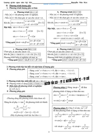 Lượng giác qua các kỳ thi Nguyễn Văn Rin
3
b. Phương trình cos x m=
- Nếu 1m > thì phương trình vô nghiệm.
- Nếu 1m ≤ thì chọn góc α sao cho cos mα = .
Khi đó, ( )
2
cos cos
2
x k
x k
x k
α π
α
α π
= +
= ⇔ ∈ = − +
ℤ
Đặc biệt, cos 0
2
x x k
π
π= ⇔ = +
cos 1 2x x k π= ⇔ = ( )k ∈ℤ
cos 1 2x x kπ π= − ⇔ = +
( )cos cos cos cosx xα π α= − ⇔ = −
*Tổng quát
2
cos cos
2
k
k
α β π
α β
α β π
= +
= ⇔  = − +
II. Phương trình lượng giác
1. Phương trình lượng giác cơ bản
2.
3.
4.
5.
6.
2. Phương trình bậc hai đối với một hàm số lượng giác
Phương pháp giải.
3. Phương trình bậc nhất đối với sin x và cos x
Phương trình có dạng sin cosa x b x c+ =
Điều kiện để phương trình có nghiệm:
2 2 2
a b c+ ≥ .
Phương pháp giải.
a. Phương trình sin x m=
- Nếu 1m > thì phương trình vô nghiệm.
- Nếu 1m ≤ thì chọn góc α sao cho sin mα = .
Khi đó, ( )
2
sin sin
2
x k
x k
x k
α π
α
π α π
= +
= ⇔ ∈ = − +
ℤ
Đặc biệt, sin 0x x kπ= ⇔ =
sin 1 2
2
x x k
π
π= ⇔ = + ( )k ∈ℤ
sin 1 2
2
x x k
π
π
−
= − ⇔ = +
*Tổng quát
2
sin sin
2
k
k
α β π
α β
α π β π
= +
= ⇔  = − +
c. Phương trình tan x m=
Chọn góc α sao cho tan mα = .
Khi đó, ( )tan tanx x k kα α π= ⇔ = + ∈ℤ
Phương trình luôn có nghiệm với mọi m.
*Tổng quát tan tan kα β α β π= ⇔ = +
d. Phương trình cot x m=
Chọn góc α sao cho cot mα = .
Khi đó, ( )cot cotx x k kα α π= ⇔ = + ∈ℤ
Phương trình luôn có nghiệm với mọi m.
*Tổng quát cot cot kα β α β π= ⇔ = +
Phương pháp 1. Dùng tan
b
a
ϕ = để đưa
phương trình về dạng cơ bản như sau:
( )
sin cos sin tan cos
sin cos
b c c
x x x x
a a a
c
x
a
ϕ
ϕ ϕ
+ = ⇔ + =
⇔ + =
Phương pháp 2*. Chia 2 vế cho 2 2
a b+
để đưa phương trình về dạng cơ bản như sau:
( )
2 2 2 2 2 2
2 2
sin cos
cos
a b c
x x
a b a b a b
c
x
a b
ϕ
+ =
+ + +
⇔ − =
+
với 2 2
sin
a
a b
ϕ =
+
và 2 2
cos
b
a b
ϕ =
+
.
Phương pháp 3.
(Thường dùng khi phương trình chứa tham số)
Dùng ẩn số phụ tan
2
x
t = thì phương trình trở thành:
( ) ( )
2
2 2
2
2 1
. .
1 1
2 0
t t
a b c
t t
b c t at c b
−
+ =
+ +
⇔ + − + − =
(Đây là phương trình bậc hai theo t ).
- Dạng 2
sin sin 0a x b x c+ + = , đặt sin , 1 1.t x t= − ≤ ≤
- Dạng 2
cos cos 0a x b x c+ + = , đặt cos , 1 1.t x t= − ≤ ≤
- Dạng 2
tan tan 0a x b x c+ + = , đặt tant x= .
www.VNMATH.com
 