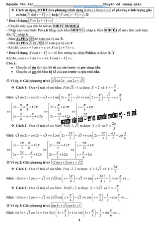 Nguyễn Văn Rin Chuyên đề lượng giác
4
Cách sử dụng MTBT đưa phương trình dạng asin cosx b x c+ = về phương trình lượng giác
cơ bản ( )sinX x Y c+ = hoặc ( )cosX x Y c− = . ☺☺☺☺
* Đưa về dạng ( )sinX x Y c+ =
- Chuyển máy qua chế độ rađian: SHIFT MODE 4
- Nhập vào màn hình: Pol(a,b bằng cách bấm SHIFT +, nhập a, bấm SHIFT ) để máy tính xuất hiện
dấu “,”, nhập b.
- Bấm ALPHA ) = để xem giá trị của X.
- Bấm ALPHA S D⇔ = để xem giá trị của Y.
- Khi đó, ( )asin cos sinx b x c X x Y c+ = ⇔ + = .
* Đưa về dạng ( )cosX x Y c− = thì làm tương tự, nhập Pol(b,a ta được X, Y.
Khi đó, ( )asin cos cosx b x c X x Y c+ = ⇔ − = .
Chú ý:
• Chuyển về sin thì bấm hệ số của sin trước và góc cùng dấu.
• Chuyển về cos thì bấm hệ số của cos trước và góc trái dấu.
Ví dụ 1: Giải phương trình 3sin 2 cos2 3x x− =
Cách 1 - Đưa vế trái về sin bấm: ( 3, 1Pol − ta được 2X = và
6
Y
π
= − .
Giải: 3sin 2 cos2 3 2sin 2 3
6
x x x
π 
− = ⇔ − = 
 
3
sin 2 sin
6 2 3
x
π π 
⇔ − = = 
 
2 2
6 3
2 2
6 3
x k
x k
π π
π
π π
π π

− = +
⇔ 
 − = − +

2 2
2
5
2 2
6
x k
x k
π
π
π
π

= +
⇔ 
 = +

4
5
12
x k
x k
π
π
π
π

= +
⇔ 
 = +

.
Cách 2 - Đưa vế trái về cos bấm: ( 1, 3Pol − ta được 2X = và
2
3
Y
π
= .
Giải:
2
3sin 2 cos2 3 2cos 2 3
3
x x x
π 
− = ⇔ − = 
 
2 3
cos 2 cos
3 2 6
x
π π 
⇔ − = = 
 
2
2 2
3 6
2
2 2
3 6
x k
x k
π π
π
π π
π

− = +
⇔ 
 − = − +

5
2 2
6
2 2
2
x k
x k
π
π
π
π

= +
⇔ 
 = +

5
12
4
x k
x k
π
π
π
π

= +
⇔ 
 = +

.
Ví dụ 2: Giải phương trình 2sin 2cos 2x x− + =
Cách 1 - Đưa vế trái về sin bấm: ( 2,2Pol − ta được 2 2X = và
3
4
Y
π
= .
Giải:
3
2sin 2cos 2 2 2 sin 2
4
x x x
π 
− + = ⇔ + = 
 
3 1
sin sin ...
4 2 6
x
π π 
⇔ + = = ⇔ 
 
Cách 2 - Đưa vế trái về cos bấm: (2, 2Pol − ta được 2 2X = và
4
Y
π
= − .
Giải: 2sin 2cos 2 2 2 cos 2
4
x x x
π 
− + = ⇔ + = 
 
1
cos cos ...
4 2 3
x
π π 
⇔ + = = ⇔ 
 
Ví dụ 3: Giải phương trình sin3 3cos3 1x x+ =
Giải:
1
sin3 3cos3 1 2sin 3 1 sin 3 sin ...
3 3 2 6
x x x x
π π π   
+ = ⇔ + = ⇔ + = = ⇔   
   
www.VNMATH.com
 
