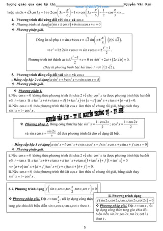 Lượng giác qua các kỳ thi Nguyễn Văn Rin
5
hoặc
1
sin3 3cos3 1 2cos 3 1 cos 3 cos ...
6 6 2 3
x x x x
π π π   
+ = ⇔ − = ⇔ − = = ⇔   
   
4. Phương trình đối xứng đối với sin x và cos x
Phương trình có dạng ( )sin cos sin cos 0a x x b x x c± + + =
Phương pháp giải.
5. Phương trình đẳng cấp đối với sin x và cos x
- Đẳng cấp bậc 2 có dạng 2 2
sin cos sin cosa x b x c x x d+ + =
Phương pháp giải.
- Đẳng cấp bậc 3 có dạng 3 3 2 2
sin cos sin cos sin cos esin cos 0a x b x c x x d x x x f x+ + + + + =
Phương pháp giải.
Dùng ẩn số phụ ( )sin cos 2 sin 2 .
4
t x x x t
π 
= ± = ± ≤ 
 
2
2 1
1 2sin cos sin cos
2
t
t x x x x
−
⇒ = ± ⇒ = ± .
Phương trình trở thành ( )
2
21
. 0 2 2 0.
2
t
at b c bt at c b
−
± + = ⇔ ± + + =∓
(Đây là phương trình bậc hai theo t với 2t ≤ ).
Phương pháp 1.
i. Nếu cos 0x = không thỏa phương trình thì chia 2 vế cho 2
cos x ta được phương trình bậc hai đối
với tant x= là ( ) ( ) ( )2 2 2
tan tan 1 tan tan tan 0.a x b c x d x a d x c x b d+ + = + ⇔ − + + − =
ii. Nếu cos 0x = thỏa phương trình thì đặt cos x làm thừa số chung rồi giải, bằng cách thay
2 2
sin 1 cosx x= − .
Phương pháp 2. Dùng công thức hạ bậc 2 1 cos2
sin
2
x
x
−
= ; 2 1 cos2
cos
2
x
x
+
=
và
sin 2
sin cos
2
x
x x = để đưa phương trình đã cho về dạng đã biết.
i. Nếu cos 0x = không thỏa phương trình thì chia 2 vế cho 3
cos x ta được phương trình bậc ba đối
với tant x= là ( ) ( )3 2 2 2
tan tan tan tan 1 tan 1 tan 0a x b c x d x e x x f x+ + + + + + + =
( ) ( ) ( ) ( )3 2
tan tan tan 0.a e x d f x c e x b f⇔ + + + + + + + =
ii. Nếu cos 0x = thỏa phương trình thì đặt cos x làm thừa số chung rồi giải, bằng cách thay
2 2
sin 1 cosx x= − .
6. i. Phương trình dạng sin ,cos ,tan ,tan ,cot 0
2
x
f x x x x
 
= 
 
Phương pháp giải. Đặt tan
2
x
t = , rồi áp dụng công thức
tang góc chia đôi biểu diễn sin ,cos ,tan ,cotx x x x theo t .
ii. Phương trình dạng
( )sin 2 ,cos2 ,tan ,tan 2 ,cot 2 0f x x x x x =
Phương pháp giải. Đặt tant x= , rồi
áp dụng công thức tang góc chia đôi
biểu diễn sin 2 ,cos2 ,tan 2 ,cot 2x x x x
theo t .
www.VNMATH.com
 