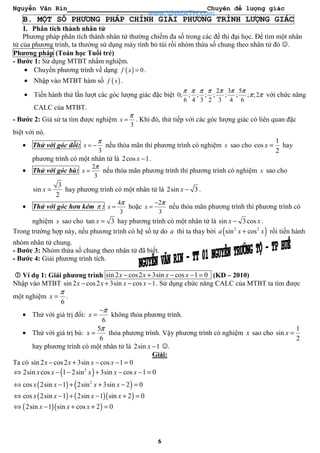 Nguyễn Văn Rin Chuyên đề lượng giác
6
B. MỘT SỐ PHƯƠNG PHÁP CHÍNH GIẢI PHƯƠNG TRÌNH LƯỢNG GIÁC
I. Phân tích thành nhân tử
Phương pháp phân tích thành nhân tử thường chiếm đa số trong các đề thi đại học. Để tìm một nhân
tử của phương trình, ta thường sử dụng máy tính bỏ túi rồi nhóm thừa số chung theo nhân tử đó ☺.
Phương pháp (Toán học Tuổi trẻ)
- Bước 1: Sử dụng MTBT nhẩm nghiệm.
• Chuyển phương trình về dạng ( ) 0f x = .
• Nhập vào MTBT hàm số ( )f x .
• Tiến hành thử lần lượt các góc lượng giác đặc biệt
2 3 5
0; ; ; ; ; ; ; ; ;2
6 4 3 2 3 4 6
π π π π π π π
π π với chức năng
CALC của MTBT.
- Bước 2: Giả sử ta tìm được nghiệm
3
x
π
= . Khi đó, thử tiếp với các góc lượng giác có liên quan đặc
biệt với nó.
• Thử với góc đối:
3
x
π
= − nếu thỏa mãn thì phương trình có nghiệm x sao cho
1
cos
2
x = hay
phương trình có một nhân tử là 2cos 1x − .
• Thử với góc bù:
2
3
x
π
= nếu thỏa mãn phương trình thì phương trình có nghiệm x sao cho
3
sin
2
x = hay phương trình có một nhân tử là 2sin 3x − .
• Thử với góc hơn kém π :
4
3
x
π
= hoặc
2
3
x
π−
= nếu thỏa mãn phương trình thì phương trình có
nghiệm x sao cho tan 3x = hay phương trình có một nhân tử là sin 3cosx x− .
Trong trường hợp này, nếu phương trình có hệ số tự do a thì ta thay bởi ( )2 2
sin cosa x x+ rồi tiến hành
nhóm nhân tử chung.
- Bước 3: Nhóm thừa số chung theo nhân tử đã biết.
- Bước 4: Giải phương trình tích.
Ví dụ 1: Giải phương trình sin 2 cos2 3sin cos 1 0x x x x− + − − = (KD – 2010)
Nhập vào MTBT sin 2 cos2 3sin cos 1x x x x− + − − . Sử dụng chức năng CALC của MTBT ta tìm được
một nghiệm
6
x
π
= .
• Thử với giá trị đối:
6
x
π−
= không thỏa phương trình.
• Thử với giá trị bù:
5
6
x
π
= thỏa phương trình. Vậy phương trình có nghiệm x sao cho
1
sin
2
x =
hay phương trình có một nhân tử là 2sin 1x − ☺.
Giải:
Ta có sin 2 cos2 3sin cos 1 0x x x x− + − − =
( )2
2sin cos 1 2sin 3sin cos 1 0x x x x x⇔ − − + − − =
( ) ( )2
cos 2sin 1 2sin 3sin 2 0x x x x⇔ − + + − =
( ) ( )( )cos 2sin 1 2sin 1 sin 2 0x x x x⇔ − + − + =
( )( )2sin 1 sin cos 2 0x x x⇔ − + + =
www.VNMATH.com
 