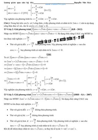 Lượng giác qua các kỳ thi Nguyễn Văn Rin
7
( )
1
sin
2
sin cos 2
x
x x VN

=⇔

+ = −
2
6
5
2
6
x k
x k
π
π
π
π

= +
⇔ 
 = +

( )k ∈ℤ .
Vậy nghiệm của phương trình là 2
6
x k
π
π= + ;
5
2
6
x k
π
π= + .
Chú ý: Trong bài trên cos2x có 3 công thức, ở đây phương trình có nhân tử là 2sin 1x − nên ta áp dụng
công thức đưa về sin , tức là 2
cos2 1 2sinx x= − ☺.
Ví dụ 2: Giải phương trình ( )2 cos 3sin cos cos 3sin 1x x x x x+ = − + (KB – 2012)
Nhập vào MTBT ( )2 cos 3sin cos cos 3sin 1x x x x x+ − + − . Sử dụng chức năng CALC của MTBT ta
tìm được một nghiệm
2
3
x
π
= .
• Thử với giá trị đối:
2
3
x
π−
= thỏa phương trình. Vậy phương trình có nghiệm x sao cho
1
cos
2
x = − hay phương trình có một nhân tử là 2cos 1x + ☺.
Giải:
Ta có ( )2 cos 3sin cos cos 3sin 1x x x x x+ = − +
2
2cos 2 3sin cos cos 3sin 1 0x x x x x⇔ + − + − =
( ) ( )2
2cos cos 1 3sin 2cos 1 0x x x x⇔ − − + + =
( )( ) ( )cos 1 2cos 1 3sin 2cos 1 0x x x x⇔ − + + + =
( )( )2cos 1 3sin cos 1 0x x x⇔ + + − =
2cos 1 0
3sin cos 1
x
x x
+ =
⇔ 
+ =
1
cos
2
1
sin
6 2
x
x
π
−
=
⇔
  + =   
2
2
3
2
x k
x k
π
π
π

= ± +⇔

=
( )k ∈ℤ .
Vậy nghiệm của phương trình là
2
2
3
x k
π
π= ± + ; 2x k π= .
Ví dụ 3: Giải phương trình ( )2
2cos 2 3sin cos 1 3 sin 3cosx x x x x+ + = + (DBII – KA – 2007)
Nhập vào MTBT ( )2
2cos 2 3sin cos 1 3 sin 3cosx x x x x+ + − + . Sử dụng chức năng CALC của
MTBT ta tìm được một nghiệm
2
3
x
π
= .
• Thử với giá trị đối:
2
3
x
π−
= không thỏa phương trình.
• Thử với giá trị bù:
3
x
π
= không thỏa phương trình.
• Thử với giá trị hơn π :
5
3
x
π
= thỏa phương trình. Vậy phương trình có nghiệm x sao cho
tan 3x = − hay phương trình có một nhân tử là sin 3cosx x+ ☺.
Khi đó để nhóm được nhân tử sin 3cosx x+ , ta thay hệ số tự do 2 2
1 sin cosx x= + .
www.VNMATH.com
 