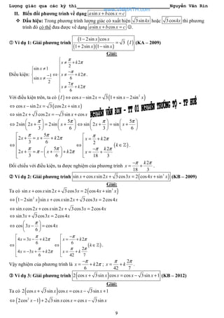 Lượng giác qua các kỳ thi Nguyễn Văn Rin
9
II. Biến đổi phương trình về dạng sin cosa x b x c+ =
Dấu hiệu: Trong phương trình lượng giác có xuất hiện 3sin kx hoặc 3coskx thì phương
trình đó có thể đưa được về dạng sin cosa x b x c+ = ☺.
Ví dụ 1: Giải phương trình
( )
( )( )
( )
1 2sin cos
3
1 2sin 1 sin
x x
I
x x
−
=
+ −
(KA – 2009)
Giải:
Điều kiện:
2
2
sin 1
21
6sin
2 7
2
6
x k
x
x k
x
x k
π
π
π
π
π
π

≠ +
≠ 
− 
⇔ ≠ + −
≠  
≠ +

.
Với điều kiện trên, ta có ( ) ( )2
cos sin 2 3 1 sin 2sinI x x x x⇔ − = + −
( )cos sin 2 3 cos2 sinx x x x⇔ − = +
sin 2 3cos2 3sin cosx x x x⇔ + = − +
5
2sin 2 2sin
3 6
x x
π π   
⇔ + = +   
   
5
sin 2 sin
3 6
x x
π π   
⇔ + = +   
   
5
2 2
3 6
5
2 2
3 6
x x k
x x k
π π
π
π π
π π

+ = + +
⇔
  + = − + +   
2
2
2
18 3
x k
k
x
π
π
π π

= +
⇔ 
− = +

( )k ∈ℤ .
Đối chiếu với điều kiện, ta được nghiệm của phương trình
2
18 3
k
x
π π−
= + .
Ví dụ 2: Giải phương trình ( )3
sin cos sin 2 3cos3 2 cos4 sinx x x x x x+ + = + (KB – 2009)
Giải:
Ta có ( )3
sin cos sin 2 3cos3 2 cos4 sinx x x x x x+ + = +
( )2
1 2sin sin cos sin 2 3cos3 2cos4x x x x x x⇔ − + + =
sin cos2 cos sin 2 3cos3 2cos4x x x x x x⇔ + + =
sin3 3cos3 2cos4x x x⇔ + =
cos 3 cos4
6
x x
π 
⇔ − = 
 
4 3 2
6
4 3 2
6
x x k
x x k
π
π
π
π

= − +
⇔ 
 = − + +

( )
2
6
2
42 7
x k
k
x k
π
π
π π
−
= +
⇔ ∈
 = +

ℤ .
Vậy nghiệm của phương trình là 2
6
x k
π
π
−
= + ;
2
42 7
x k
π π
= + .
Ví dụ 3: Giải phương trình ( )2 cos 3sin cos cos 3sin 1x x x x x+ = − + (KB – 2012)
Giải:
Ta có ( )2 cos 3sin cos cos 3sin 1x x x x x+ = − +
( )2
2cos 1 2 3sin cos cos 3sinx x x x x⇔ − + = −
www.VNMATH.com
 
