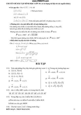 CHUYÊN ĐỀ BÀI TẬP HÌNH HỌC LỚP 10 ( có sử dụng tài liệu từ các nguồn khác).
BIÊN SOẠN : TRẦN MAI SANG 11
 Caùc quy taéc: Cho  a b c ;  k R
a . b = b . a ( Tính giao hoaùn)
a . b = 0 <=> a  b
(k a , b = k ( a b )
a ( b c ) = a b  a c (Tính chaát phaân phoái ñoái vôùi pheùp coäng vaø tröø )
 Phöông tích cuûa moät ñieåm ñoái vôùi moät ñöôøng troøn
Cho ñöôøng troøn (O,R) vaø moät ñieåm M coá ñònh, Moät ñöôøng thaúng  thay ñoåi,
luoân ñi qua ñieåm M caét ñöôøng troøn (O,R) taïi A, B
Phöông tích cuûa ñieåm M, ñoái vôùi ñöôøng troøn (O,R): kí hieäu: P M/(O)
P M/(O) = MO2
– R2
= .MA MB
Neáu M ôû ngoaøi ñöôøng troøn (O,R), MT laø tieáp tuyeán thì P M/(O) = MT2
 Bieåu thöùc toaï ñoä cuûa tích voâ höôùng
Cho
→
a = (x, y) ,
→
b = (x', y') ; M(xM, yM), N(xN, yN); ta coù
→
a .
→
b = x.x' + y.y'
|
→
a | = 22
+ yx
Cos (
→
a ,
→
b ) = 2222
'+'.+
'+'
yxyx
yyxx
→
a 
→
b  xx' + yy' = 0
MN = |
→
MN | = 22
)_(+)_( NMNM yyxx
BÀI TẬP
111) Trên mặt ph ng Oxy hãy tính g c giữa hai vectơ a và b trong c c tr ờng h p sau :
a)    2;3 , 6;4a b
b)    3;2 , 5; 1a b 
c)    2; 1 , 1;3a b 
d) a = (4,3); b = (1,7)
e) a = (2,5); b = (3,-7)
f) a = (6,8); b = (12,-9)
g) a = (2,6); b = (3,9)
h)    2; 2 3 , 3; 3a b 
i)    2; 3 , 1; 3a b 
112) cho  ñeàu ABC caïnh a vaø troïng taâm G; tính
AB . AC ; AC .CB ; AG . AB ;GB .GC ; BG . AG ;GA. BC
113) Trong Mp oxy cho 2 ñieåm M(-2;2),N(4,1)
a)Tìm treân truïc ox ñieåm P caùch ñeàu 2 ñieåm M,N
b)Tính cos cuûa goùc MON
114) Cho hai vectơ a vàb Chứng minh rằng :
www.VNMATH.com
 