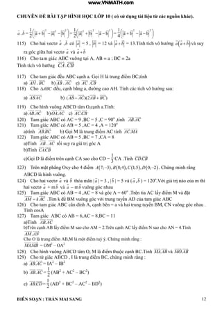 CHUYÊN ĐỀ BÀI TẬP HÌNH HỌC LỚP 10 ( có sử dụng tài liệu từ các nguồn khác).
BIÊN SOẠN : TRẦN MAI SANG 12
a .b =
1
2 




 
222
baba

=
1
2 




 
222
baba

=
1
4 




 
22
baba

115) Cho hai vectơ a ,b có a = 5 , b = 12 và a b 13 Tính tích vô h ớng  a a b và suy
ra g c giữa hai vectơ a và a b
116) Cho tam giaùc ABC vuoâng taïi A, AB = a ; BC = 2a
Tính tích voâ höôùng CA.CB
117) Cho tam gi c ều C c nh a ọi trung iểm C tính
a) AH . BC b) AB . AC c) AC .CB
118) Cho ABC ều c nh bằng a ờng cao Tính c c tích vô h ớng sau:
a) ABAC b) ( )(2 )AB AC AB BC 
119) Cho h nh vuông C t m O c nh a Tính:
a) .AB AC b) .OA AC c) .AC CB
120) Tam giác ABC có AC = 9 ,BC = 5 ,C = 90o
,tính .AB AC
121) Tam giác ABC có AB = 5 ,AC = 4 ,A = 120o
a)tính .AB BC b ọi M trung iểm C tính .AC MA
122) Tam giác ABC có AB = 5 ,BC = 7 ,CA = 8
a)Tính AB . AC rồi suy ra gi trị g c
b)Tính .CACB
c ọi iểm trên c nh C sao cho C
1
3
CA .Tính .CDCB
123) Trên mặt ph ng Oxy cho 4 iểm        7; 3 , 8;4 , 1;5 , 0; 2A B C D  Chứng minh rằng
ABCD là hình vuông.
124) Cho hai vectơ a và b th a mãn |a | = 3 , |b | = 5 và ( a ,b ) = 120o
.Với gi trị n o của m thì
hai vectơ a + mb và a – mb vuông góc nhau
125) Tam giác ABC có AB = 4 ,AC = 8 và góc A = 60o
Trên tia C ấy iểm M v ặt
AM k AC .T m ể M vuông g c với trung tuyến của tam gi c C
126) Cho tam gi c C c n ỉnh c nh bên a v hai trung tuyến M CN vuông g c nhau
Tính cosA
127) Tam giác ABC có AB = 6,AC = 8,BC = 11
a)Tính .AB AC
b)Trên c nh AB lấy iểm M sao cho AM = 2.Trên c nh AC lấy iểm N sao cho AN = 4.Tính
.AM AN
Cho O là trung iểm AB,M là m t iểm tuỳ ý Chứng minh rằng :
.MAMB = OM2
– OA2
128) Cho h nh vuông C t m O M iểm thu c c nh C Tính .MA AB và .MO AB
129) Cho tứ gi c C trung iểm C chứng minh rằng :
a) .AB AC = IA2
– IB2
b) .AB AC =
1
2
(AB2
+ AC2
– BC2
)
c) .ABCD=
1
2
(AD2
+ BC2
– AC2
– BD2
)
www.VNMATH.com
 