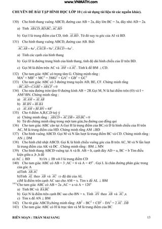 CHUYÊN ĐỀ BÀI TẬP HÌNH HỌC LỚP 10 ( có sử dụng tài liệu từ các nguồn khác).
BIÊN SOẠN : TRẦN MAI SANG 13
130) Cho h nh thang vuông C ờng cao 2a y ớn C 3a y nh 2a
a) Tính . ; . ; .ABCD BD BC AC BD
b) ọi trung iểm của C tính .AI BD Từ suy ra g c của v
131) Cho h nh thang vuông C ờng cao iết
2 2 2
. 4 , . 9 , . 6AC AB a CACB a CBCD a   .
a) Tính c c c nh của h nh thang
b) ọi J ờng trung b nh của h nh thang tính d i h nh chiếu của J trên
c) ọi M iểm trên C v AM k AC Tính ể M  CD.
132) Cho tam gi c C c trọng t m Chứng minh rằng :
MA2
+ MB2
+ MC2
= 3MG2
+ GA2
+ GB2
+ GC2
133) Cho tam gi c C c 3 ờng trung tuyến CF Chứng minh rằng
: . . . 0BC AD CA BE ABCF  
134) Cho nửa ờng tròn t m O ờng ính 2R ọi M N hai iểm trên (O) và I =
M∩ N Chứng minh rằng :
a) . .AI AM AI AB
b) . .BI BN BI BA
c) 2
. . 4AI AM BI BN R 
135) Cho 4 iểm C tuỳ ý
a) Chứng minh rằng : . . . 0ABCD AC DB AD BC  
b) Từ chứng minh rằng trong m t tam gi c ba ờng cao ồng qui
136) Cho tam gi c C c n t i ọi trung iểm của C v h nh chiếu của trên
C M trung iểm của Chứng minh rằng M BD
137) Cho h nh vuông C ọi M v N n t trung iểm C v C Chứng minh rằng :
AN  DM
138) Cho h nh chữ nhật C ọi K h nh chiếu vuông g c của trên C M v N n t
trung iểm của K v C Chứng minh rằng : M  MN
139) Cho h nh thang C vuông t i v h c nh y a C b T m iều
i n giữa a b h ể
a) AC  BD b) IA  với trung iểm C
140) Cho tam giác ABC có AB = 3 ;AC = 6 và A = 45o
ọi L ch n ờng ph n gi c trong
của g c
a)Tính .AB AC
b)Tính AL theo AB và AC  d i của L
c M iểm trên c nh C sao cho M x T m x ể L  BM
141)
Cho tam giác ABC có AB = 2a ,AC = a và A = 120o
a) Tính BC và .BA BC
b) ọi N iểm trên c nh C sao cho N x Tính AN theo AB và AC ,x
c) T m x ể N  BM
142) Cho tứ gi c C chứng minh rằng: 2
– BC2
+ CD2
– DA2
= 2 AC . DB
143) Cho tam gi c C c trực t m v M trung iểm của C
www.VNMATH.com
 
