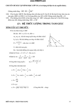 CHUYÊN ĐỀ BÀI TẬP HÌNH HỌC LỚP 10 ( có sử dụng tài liệu từ các nguồn khác).
BIÊN SOẠN : TRẦN MAI SANG 14
Chứng minh rằng : MH . MA =
1
4
BC2
144) Cho tứ gi c C ai ờng chéo cắt nhau t i O ọi K n t trực t m của c c
tam gi c O v C O; v J trung iểm của v C Chứng minh rằng K  IJ
145) Cho ờng tròn O;R v hai d y cung ’ ’ vuông g c nhau t i S ọi M trung
iểm của chứng minh rằng: SM  ’ ’
§3 : HEÄ THÖÙC LÖÔÏNG TRONG TAM GIAÙC
TOÙM TAÉT LYÙ THUYEÁT :
 Caùc kyù hieäu trong  ABC
Ñoä daøi : BC = a, CA = b, AB = c
ma, mb, mc : ñoä daøi trung tuyeán öùng vôùi ñænh A,B,C
ha, hb, hc : Ñoä daøi ñöôøng cao öùng vôùi ñænh A,B,C
P =
2
++ cba
: nöõa chu vi  ABC
S : dieän tích tam giaùc
R,r : baùn kính ñöôøng troøn ngoaïi tieáp, noäi tieáp .
 Ñònh lyù Coâsin : a2
= b2
+ c2
- 2bc cos A
 Ñònh lyù sin : R
c
c
B
b
A
a
2=
sin
=
sin
=
sin
 Coâng thöùc trung tuyeán :
4
c2+b2
=
22 2
2
a
a-
m
 Coâng thöùc tính dieän tích
a. S =
1
2
a.ha =
1
2
b.hb =
1
2
c.hc
b. S =
1
2
b.c. sinA =
1
2
c.a. sinB =
1
2
a.b. sinC
c. S =
R
abc
4
d. S = p.r
e. S = c)-h)(p-(pa)-p(p ( Coâng thöùc Heâ – roâng)
B a
A
C
c b
ha ma
www.VNMATH.com
 