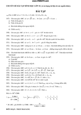 CHUYÊN ĐỀ BÀI TẬP HÌNH HỌC LỚP 10 ( có sử dụng tài liệu từ các nguồn khác).
BIÊN SOẠN : TRẦN MAI SANG 15
BÀI TẬP
146) Cho  ABC coù a = 7, b = 8, c = 5; tính : AÂ, S, ha, R, r, ma
147) Cho tam giaùc ABC coù a= 6 cm ; b= 2cm ; c= ( 3 + 1) cm ;
a) Tính soá o goùc A
b) Tính soá o goùc B
c) Baùn kính ñöôøng troøn ngoaïi tieáp R :
d) Chieàu cao ha ø :
148) Cho tam giaùc ABC coù b= 4 ; c = 5 ; goùc A = 1200
thì dieän tích laø
149) Cho tam giaùc ABC coù b= 2 ; c = 3 ; a = 19 thì giaù trò goùc A laø :
150) Cho tam giaùc ABC coù a= 8 ; c= 3 ; goùc B = 600
. Ñoä daøi caïnh b laø bao nhieâu
151) Cho tam giaùc ABC coù a= 3 ; b= 7 ; c= 8 ; goùc B baèng bao nhieâu
152) Cho tam giaùc ABC vuoâng taïi A coù a= 10 cm ; c= 6cm ; baùn kính ñöôøng troøn noäi tieáp r laø
153) Cho tam giaùc ABC coù a= 10 cm ; b= 6cm ; c= 8 cm ; ñöôøng trung tuyeán AM coù ñoä daøi
154) Cho hình bình haønh ABCD coù AB = a ; BC = a 2 vaø goùc BAC = 450
. Tính dieän tích hình
bình haønh ø
155) Cho tam giaùc ABC coù b= 8 cm ; c= 5cm vaø goùc A = 600
.
a) Caïnh BC
b) Dieän tích tam giaùc :
c) Baùn kính ñöôøng troøn ngoaïi tieáp R :
d) Chieàu cao ha ø :
156) Cho tam giaùc ABC: a=5 ; b = 6 ; c = 7. Tính S, ha, hb , hc . R, r
157) Cho tam giaùc ABC : a= 2 3 ; b= 2 2 ; c= 6 - 2 . Tính 3 goùc
158) Cho tam giaùc ABC : b=8; c=5; goùc A = 600
. Tính S , R , r , ha , ma
159) Cho tam giaùc ABC : a=21; b= 17;c =10.Tính S, R , r , ha , ma
160) Cho tam giaùc ABC : A = 600
; hc = 3 ; R = 5 . tính a , b, c
161) Cho tam giaùc ABC : A=1200
;B =450
;R =2. tính 3 caïnh
162) Cho tam giaùc ABC : a = 4 , b = 3 , c = 2. Tính SABC, suy ra SAIC ( I trung ñieåm AB)
163) Cho tam giaùc ABC : Cho goùc A nhoïn, b = 2m 2 ,c = m , S = m2
. Tính a . la
164) Cho tam giaùc ABC : C = 3 , b = 4 ; S = 3 3 . Tính a.
Neáu A = 900
. CMR:
*. la =
2
sin
( )sin
bc A
A
b c
*.r = 2 21
2
(b c b c   ) *.
1 1 1 1
a b cr h h h
  
*. M BC; goùc BAM = . CMR: AM =
.cos .sin
bc
b c 
www.VNMATH.com
 