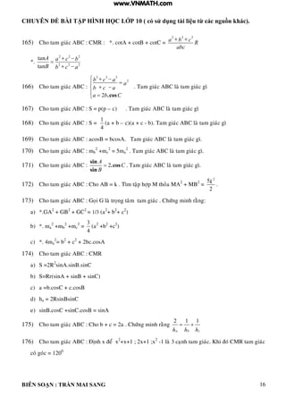 CHUYÊN ĐỀ BÀI TẬP HÌNH HỌC LỚP 10 ( có sử dụng tài liệu từ các nguồn khác).
BIÊN SOẠN : TRẦN MAI SANG 16
165) Cho tam giaùc ABC : CMR : *. cotA + cotB + cotC =
2 2 2
a b c R
abc
 
*.
2 2 2
2 2 2
tan
tan
 

 
A a c b
B b c a
166) Cho tam giaùc ABC :
3 3 3
2
2 .cos
b c a
a
b c a
a b C
  

 
 
. Tam giaùc ABC laø tam giaùc gì
167) Cho tam giaùc ABC : S = p(p – c) . Tam giaùc ABC laø tam giaùc gì
168) Cho tam giaùc ABC : S =
1
4
(a + b – c)(a + c - b). Tam giaùc ABC laø tam giaùc gì
169) Cho tam giaùc ABC : acosB = bcosA. Tam giaùc ABC laø tam giaùc gì.
170) Cho tam giaùc ABC : mb
2
+mc
2
= 5ma
2
. Tam giaùc ABC laø tam giaùc gì.
171) Cho tam giaùc ABC : 2
sin
.cos
sin
A
C
B
 . Tam giaùc ABC laø tam giaùc gì.
172) Cho tam giaùc ABC : Cho AB = k . Tìm taäp hôïp M thoûa MA2
+ MB2
=
2
5
2
k .
173) Cho tam giaùc ABC : Goïi G laø troïng taâm tam giaùc . Chöùng minh raèng:
a) *.GA2
+ GB2
+ GC2
= 1/3 (a2
+ b2
+ c2
)
b) *. ma
2
+mb
2
+mc
2
=
3
4
(a2
+b2
+c2
)
c) *. 4ma
2
= b2
+ c2
+ 2bc.cosA
174) Cho tam giaùc ABC : CMR
a) S =2R2
sinA.sinB.sinC
b) S=Rr(sinA + sinB + sinC)
c) a =b.cosC + c.cosB
d) ha = 2RsinBsinC
e) sinB.cosC +sinC.cosB = sinA
175) Cho tam giaùc ABC : Cho b + c = 2a . Chöùng minh raèng
2 1 1
a b ch h h
 
176) Cho tam giaùc ABC : Ñònh x ñeå x2
+x+1 ; 2x+1 ;x2
-1 laø 3 caïnh tam giaùc. Khi ñoù CMR tam giaùc
coù goùc = 1200
www.VNMATH.com
 