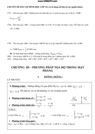 CHUYÊN ĐỀ BÀI TẬP HÌNH HỌC LỚP 10 ( có sử dụng tài liệu từ các nguồn khác).
BIÊN SOẠN : TRẦN MAI SANG 17
177) Cho tam giaùc ABC : Ñöôøng troøn noäi tieáp tieáp xuùc 3 caïnh tam gíac taïi A1;B1;C1. CMR :
SA1B1C1 =
2
2
pr
R
178) Cho tam giaùc ABC : 2 trung tuyeán BM = 6, CN = 9 vaø hôïp vôùi nhau 1 goùc 1200
tính caùc caïnh
cuûa  ABC .
179) Cho tam giaùc ABC : Cho töù giaùc ABCD. Goïi  laø goùc hôïp bôûi 2 ñöôøng cheùo AC vaø BD.
a) CMR SABCD =
1
2
AC.BD.sin
b) Veõ hình bình haønh ABDC’. Chöùng minh raèng : SABCD = SACC’
180) Cho töù giaùc ABCD coù I, J laàn löôït laø trung ñieåm cuûa 2 ñöôøng cheùo AC vaø BD.
181) Chöùng minh raèng : AB2
+ BC2
+CD2
+ DA2
= AC2
+ BD2
+ 4 IJ2
CHƢƠNG III – PHƢƠNG PHÁP TỌA ĐỘ TRONG MẶT
PHẲNG
I. ÑÖÔØNG THAÚNG :
LÝ T UYẾT:
1.Phöông trình : Ñöôøng thaúng () qua ñieåm M0 (x0 ; y0) vaø nhaän ;u a b ,
;n A B laàn löôït laø veùc tô chæ phöông vaø veùc tô phaùp tuyeán
 Phöông trình tham soá : 0
0
x x at
ty y bt
u n
 Phöông trình chính taéc:
0 0x x y y
a b
()
* Löu yù :
+ () // Ox  0
:
0
x x at
ty y
+ () // Oy <=>
0
:
0
x x
ty y bt
 Phöông trình toång quaùt :
A(x – x0 ) + B(x – x0) = 0 hay Ax + By + C = 0 ( vôùi C = - (Ax0 + by0) )
www.VNMATH.com
 