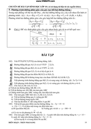 CHUYÊN ĐỀ BÀI TẬP HÌNH HỌC LỚP 10 ( có sử dụng tài liệu từ các nguồn khác).
BIÊN SOẠN : TRẦN MAI SANG 19
5. Phöông trình ñöôøng phaân giaùc cuûa goùc taïo bôûi hai ñöôøng thaúng :
Trong maët phaúng vôùi heä toaï ñoä Oxy , cho hai ñöôøng thaúng (d1), (d2) caét nhau laàn löôït coù
phöông trình : (d1) : A1x + B1y + C1= 0 vaø (d2) : A2x + B2y + C2 = 0 (A1B2  A2B1).
Phöông trình hai ñöôøng phaân giaùc cuûa goùc hôïp bôûi hai ñöôøng thaúng treân laø :
1 1 1 2 2 2
2 2 2 2
1 1 2 2
A x B y C A x B y C
A B A B
(t1= t2 )
 Chuù yù: Ñeå xaùc ñònh phaân giaùc cuûa goùc nhoïn hoaëc goùc tuø ta coù keát quaû sau :
BÀI TẬP
182) Viêt PTTS PTCT PTTQ của ờng th ng biết :
a) Đ ờng th ng ã qua A(1;3) và có VTCP

u (2;3).
b) Đ ờng th ng ã qua B(2;-4) và có VTPT )5;2(

n
c) Đ ờng th ng ã qua C(5;-3 v c h số g c 4
d) Đ ờng th ng ã qua hai iểm M 10;3 v N 4;-2).
e) Đ ờng th ng ã là ờng trung trực của o n biết 1;4 -3;2).
f) Viết ph ơng trình ờng th ng qua M 1;3 v song song với ờng d : 3x-7y+1=0.
g) Viết ph ơng trình ờng th ng qua N 2;-1 v vuông g c với ờng d :4x-y+6=0.
183) Cho A(2;2), B(-1;6), C(-5;3)
a Viết pt c c ờng th ng C C
b Viết pt ờng cao K của tam gi c C
c Chứng minh tam gi c C vuông c n t m di n tích tam gi c
184) Cho tam gi c C biết 1;-1), B(-2;1), C(3;5)
a) Viết pt ờng th ng qua vuông góc BC
b) Viết pt ờng trung tuyến M
c) T m tọa iểm ’ ối xứng iểm qua C
185) Viết pt i qua giao iểm của hai ờng th ng 2x – 3y + 15 = 0
x –12y + 3 0 v th a m t trong c c iều i n sau :
a) Đi qua iểm M 2;0 b Vuông g c với t x – y – 100 = 0
c) Có véc tơ chỉ ph ơng là u =(5;-4)
186) Cho tam gi c C c trọng t m - 2; - 1 c nh nằm trên ờng th ng 4x + y + 15
0 c nh C nằm trên ờng th ng 2x + 5y + 3 0
a T m to v trung iểm M của C
Goùc
nhoïn tuø
. 01 2n n t1 = t2 t1 = –t2
. 01 2n n t1 = – t2 t1 = t2
www.VNMATH.com
 