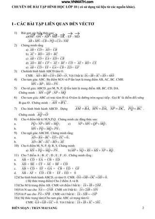 CHUYÊN ĐỀ BÀI TẬP HÌNH HỌC LỚP 10 ( có sử dụng tài liệu từ các nguồn khác).
BIÊN SOẠN : TRẦN MAI SANG 2
I - CÁC BÀI TẬP LIÊN QUAN ĐẾN VÉCTƠ
1) Rút gọn các biểu thức sau:
a)OM – ON + AD + MD + EK – EP – MD
AB MN CB PQ CA NM    
2) Chứng minh rằng
a) AB + CD= AD + CB
b) AC + BD= AD + BC
c) AB + CD+ EA = ED+ CB
d) AD + BE + CF = AE + BF + CD = AE + BD+ CE
e) AB + CD+ EF + GA= CB + ED+ GF
3) Chohình bình hành ABCD tâm O.
CMR : AO BO CO DO O    , Với I bất kì 4IA IB IC ID IO   
4) Cho tam gi c C a iểm M N v P n t trung iểm C C CMR:
MN BP ; MA PN .
5) Cho töù giaùc ABCD, goïi M, N, P, Q laàn löôït laø trung ñieåm AB, BC, CD, DA.
Chöùng minh : ;MN QP NP MQ 
6) Cho tam giaùc ABC coù tröïc taâm H vaø O taâm laø ñöôøng troøn ngoaïi tieáp . Goïi B’ laø ñieåm ñoái xöùng
B qua O . Chöùng minh : CBAH ' .
7) Cho hình bình haønh ABCD . Döïng BCPQDCNPDAMNBAAM  ,,, .
Chöùng minh OAQ 
8) Cho 4 iểm bất M N P Q Chứng minh c c ng thức sau:
a. PQ NP MN MQ   ; c) NP MN QP MQ   ;
b. MN PQ MQ PN   ;
9) Cho ng gi c C Chứng minh rằng:
a. 0AD BA BC ED EC     ;
b. AD BC EC BD AE   
10) Cho 6 iểm M N P Q R S Chứng minh:
a) PNMQPQMN  . b) RQNPMSRSNQMP  .
11) Cho 7 ñieåm A ; B ; C ; D ; E ; F ; G . Chöùng minh raèng :
a. AB + CD + EA = CB + ED
b. AD + BE + CF = AE + BF + CD
c. AB + CD + EF + GA = CB + ED + GF
d. AB - AF + CD - CB + EF - ED = 0
12)Cho h nh b nh h nh C c t m O CMR: 0OA OB OC OD    .
thức trung iểm Cho 2 iểm v
13)Cho M trung iểm CMR với iểm bất : 2IA IB IM  .
14)Với N sao cho 2NA NB  CMR với bất : 2 3IA IB IN 
15)Với P sao cho 3PA PB CMR với bất : 3 2IA IB IP  
16) thức trọng t m Cho tam gi c C c trọng t m :
CMR: 0GA GB GC   Với bất : 3IA IB IC IG   .
www.VNMATH.com
 
