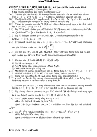 CHUYÊN ĐỀ BÀI TẬP HÌNH HỌC LỚP 10 ( có sử dụng tài liệu từ các nguồn khác).
BIÊN SOẠN : TRẦN MAI SANG 21
a.Xác ịnh tọa trọng t m của tam gi c C
b Lập ph ơng tr nh tổng qu t của ba c nh tam gi c C
207) Cho tam giác có iểm M -1,1) là trung iểm của m t c nh còn hai c nh ia c ph ơng
trình là : x +y – 2 = 0 và 2x +6y +3 = 0 . Hãy xác ịnh tọa c c ỉnh tam gi c
208) Cho h nh chữ nhật C c pt hai c nh 3x – 2y + 4 = 0, 2x + 3y – 1 0 v m t ỉnh
1;5 Viết pt hai c nh còn i v hai ờng chéo của h nh chữ nhật
209) Viết pt c c c nh của tam gi c C biết 5 ; 5 pt ờng cao v trung tuyến vẽ từ 1 ỉnh
là x + 3y – 8 = 0 ; x + 5y – 14 = 0
210) Lập PT c c c nh của tam gi c ABC biết ỉnh  3;5C , ờng cao v ờng trung tuyến ẻ
từ m t ỉnh c PT :    1 2:5 4 1 0, :8 7 0d x y d x y      .
211) Lập PT c c c nh của tam gi c ABC biết  3;1A v hai ờng trung tuyến c PT
   1 2: 2 1 0, : 1 0d x y d x     .
212) PT hai c nh của m t tam gi c 3 24 0,3 4 96 0x y x y      Viết PT c nh còn i của
tam gi c biết trực t m tam gi c
32
0;
3
H
 
 
 
.
213) Cho tam giác ABC với      2;1 , 2;5 , 4;1A B C Viết PT c c ờng trung trực của c c
c nh của tam gi c ABC từ suy to t m ờng tròn ngo i tiếp ABC.
214) Cho tam giác ABC với      2;2 , 1;6 , 5;3A B C  .
1 Viết PT c c c nh của ABC.
2 Viết PT ờng th ng chứa ờng cao AH của ABC.
3) CMR: ABC là tam giác vuông cân.
215) M t h nh b nh h nh c hai c nh nằm trên hai ờng th ng x + 3y –6 = 0 và 2x – 5y – 1 =
0 t m h nh b nh h nh 3;5 Viết pt hai c nh còn i của h nh b nh h nh
216) Trong mặt ph ng Oxy cho M 5/2 2 v hai ờng th ng c ph ơng trình :
217) y = x/2 ; y – 2x 0 Lập ph ơng trình ờng th ng di qua M v cắt hai ờng th ng
n i trên t i hai iểm v sao cho M trung iểm
218) Cho tam giác có M(-1;1) là trung iểm của m t c nh còn hai c nh ia c ph ơng tr nh n
l t : x + y – 2 = 0 ; 2x + 6y + 3 = 0. Hãy xác ịnh to c c ỉnh của tam gi c
219) Lập ph ơng trình các c nh của tam gi c C biết ỉnh C 4; -1), ờng cao v trung tuyến
ẻ từ m t ỉnh c ph ơng trình là: 2x – 3y + 12 = 0 và 2x + 3y = 0.
220) Cho A(1;1),B(-1;3 v ờng th ng d: x + y + 4 0
a T m trên d iểm C c ch ều hai iểm
b Với C t m c t m sao cho C h nh b nh h nh Tính di n tích h nh b nh h nh
ABCD
221) Cho a2
+ b2
>0 v hai ờng th ng d1:(a – b)x + y = 1; d2:(a2
– b2
)x + ay = b.
a X c ịnh giao iểm của d1 và d2.
b T m iều i n ối với a b ể giao iểm nằm trên trục ho nh
www.VNMATH.com
 