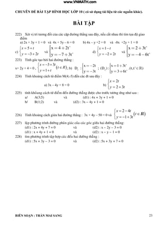 CHUYÊN ĐỀ BÀI TẬP HÌNH HỌC LỚP 10 ( có sử dụng tài liệu từ các nguồn khác).
BIÊN SOẠN : TRẦN MAI SANG 23
BÀI TẬP
222) Xét vị trí t ơng ối của c c cặp ờng th ng sau y nếu cắt nhau th t m tọa giao
iểm
a) 2x + 3y + 1 = 0 và 4x + 5y – 6 = 0 b) 4x – y +2 = 0 và -8x +2y + 1 = 0
c)





ty
tx
23
5
và
x 4 2t'
y 7 3t'
d)





ty
tx
22
1
và
x 2 3t'
y 4 6t'
223) Tính g c t o bởi hai ờng th ng :
x+ 2y + 4 = 0 ,  
3 3
1
x t
t R
y t
  

 
; b) 1 2
x 2t x 1 3t'
D : ; (D ): .(t,t' )
y 3t y 3 6t'
224) Tính hoảng c ch từ iểm M 4;-5 ến c c t sau y :
a) 3x – 4y + 8 = 0 b)





ty
tx
32
2
225) tính khoûang caùch töø ñieåm ñeán ñöôøng thaúng ñöôïc cho tröôùc töông öùng nhö sau :
a/ A(3;5) vaø (d1) : 4x + 3y + 1 = 0
b/ B(1;2) vaø (d2) : 3x – 4y + 1 = 0
226) Tính hoảng c ch giửa hai ờng th ng : 3x + 4y – 50 = 0 và  
2 4
1 3
x t
t
y t
 

  
R
227) laäp phöông trình ñöôøng phaân giaùc cuûa caùc goùc giöõa hai ñöôøng thaúng:
(d1) : 2x + 4y + 7 = 0 vaø (d2) : x – 2y – 3 = 0
(d1) : x + 4y + 1 = 0 vaø (d2) : x – y – 1 = 0
228) tìm phöông trình taäp hôïp caùc ñeáu hai ñöôøng thaúng :
(d1) : 5x + 3y – 3 = 0 vaø (d2) : 5x + 3y + 7 = 0
www.VNMATH.com
 