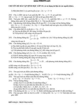 CHUYÊN ĐỀ BÀI TẬP HÌNH HỌC LỚP 10 ( có sử dụng tài liệu từ các nguồn khác).
BIÊN SOẠN : TRẦN MAI SANG 25
2 M t ỉnh 0;1 v c nh huyền c pt : -2x + y + 3 = 0
243) Cho  C c n t i pt c nh áy BC : 3x – y +5 0 ; pt c nh bên
AB : x + 2y – 1 0 Lập pt c nh C biết n i qua iểm M 1;-3)
244) Tam gi c C c n c nh y C: x + 3y + 1 0 c nh bên : x – y + 5 = 0 . Đ ờng
th ng chứa c nh C i qua iểm M -4 1 T m tọa ỉnh C
245) Lập ph ơng tr nh ờng th ng i qua P 2; -1 v cùng với hai ờng th ng
(d1) : 2x - y + 5 = 0 và (d2) : 3x + 6y - 1 0 t o th nh m t tam gi c c n c ỉnh giao
iểm của d1) và (d2)
246) Cho iểm M 2;5 v t d : x + 2y – 2 = 0
a T m tọa iểm M’ ối xứng với iểm M qua d
b Viết pt t d’ ối xứng với d qua M
247) Cho ờng th ng d :





ty
tx
23
2
và iểm -1;4 Viết pt ờng th ng d1) ối
xứng của d qua
248) Cho ờng th ng  :3 4 12 0d x y   .
a X c ịnh to c c giao iểm A, B của d n t với trục Ox, Oy.
b T m to h nh chiếu H của gốc to O trên (d).
c Viết ph ơng tr nh của ờng th ng  1d ối xứng của d) qua O.
249) Cho ờng th ng  : 2 3 3 0d x y   v iểm  5;13M  .
a Viết PT ờng th ng d1) qua M v song song với d).
b Viết PT ờng th ng ối xứng với qua d1)
250) Cho ờng th ng :
x 1 3t
t
y 2 t
viết ph ơng tr nh ờng th ng ’ :
a Đối xứng với qua 1) : 2x + y + 3 = 0
b Đối xứng với qua 2) : 2x + 6y - 3 = 0
251) T m quỹ tích c c iểm c ch ờng th ng :
a) (D): –2x + 5y – 1 0 m t hoảng bằng 3 ; b ’ : 2x - y + 3 0 m t hoảng bằng 5
252) T m quỹ tích c c iểm c ch ều hai ờng th ng
a) 5x + 3y – 3 = 0 và 5x + 3y + 7 = 0 ; b) 4x – 3y + 2 = 0 và y – 3 = 0
253) Viết pt ờng th ng :
a Qua 2;7 v c ch 1;2 m t o n bằng 1
b Qua 2;2 v c ch ều hai iểm 1;1 C 3 ; 4
c C ch ều 3 iểm -1 ; 1) ,B(4 ; 2) , C(3 ; -1)
d) qua iểm M 2;5 v c ch ều hai iểm P -1;2) , Q(5;4)
254) Cho ờng d : x – y + 2 + 0 Định ể hoảng c ch từ 3;5 ến d bằng 3
255) Cho tam gi c C c 2;3 v C 4 biết pt C: 3x + y + 1 0 Tính di n tích tam
giác ABC
www.VNMATH.com
 