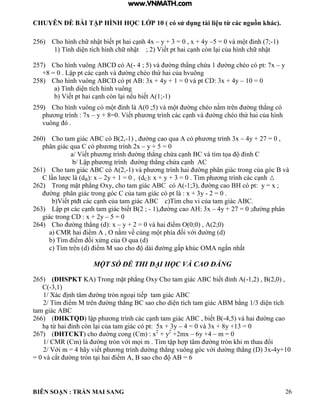 CHUYÊN ĐỀ BÀI TẬP HÌNH HỌC LỚP 10 ( có sử dụng tài liệu từ các nguồn khác).
BIÊN SOẠN : TRẦN MAI SANG 26
256) Cho h nh chữ nhật biết pt hai c nh 4x – y + 3 = 0 , x + 4y –5 0 v m t ỉnh 7;-1)
1 Tính di n tích h nh chữ nhật ; 2 Viết pt hai c nh còn i của h nh chữ nhật
257) Cho hình vuông ABCD có A(- 4 ; 5) và ờng th ng chứa 1 ờng chéo c pt: 7x – y
+8 0 Lập pt c c c nh và ờng chéo thứ hai của hvuông
258) Cho hình vuông ABCD có pt AB: 3x + 4y + 1 = 0 và pt CD: 3x + 4y – 10 = 0
a Tính di n tích h nh vuông
b Viết pt hai c nh còn i nếu biết 1;-1)
259) Cho h nh vuông c m t ỉnh 0 ;5 v m t ờng chéo nằm trên ờng th ng c
ph ơng trình : 7x – y + 8 0 Viết ph ơng tr nh c c c nh v ờng chéo thứ hai của h nh
vuông ó .
260) Cho tam giác ABC có B(2,-1) , ờng cao qua c ph ơng trình 3x – 4y + 27 = 0 ,
phân giác qua C có ph ơng trình 2x – y + 5 = 0
a/ Viết ph ơng trình ờng th ng chứa c nh C v t m tọa ỉnh C
b/ Lập ph ơng trình ờng th ng chứa c nh C
261) Cho tam giác ABC có A(2,-1) và ph ơng trình hai ờng ph n gi c trong của g c v
C n c dB): x – 2y + 1 = 0 , (dC): x + y + 3 = 0 . Tìm ph ơng tr nh c c c nh
262) Trong mặt ph ng Oxy cho tam gi c C c -1;3), ờng cao c pt: y x ;
ờng ph n gi c trong g c C của tam gi c c pt : x + 3y - 2 = 0 .
b Viết pt t c c c nh của tam gi c C c T m chu vi của tam gi c C
263) Lập pt c c c nh tam gi c biết 2 ; - 1), ờng cao : 3x – 4y + 27 = 0 ; ờng ph n
giác trong CD : x + 2y – 5 = 0
264) Cho ờng th ng d : x – y + 2 0 v hai iểm O 0;0 2;0
a CMR hai iểm O nằm về cùng m t phía ối với ờng d
b T m iểm ối xứng của O qua d
c T m trên d iểm M sao cho d i ờng gấp húc OM ngắn nhất
MỘT SỐ ĐỀ THI ĐẠI HỌC VÀ CAO ĐẲNG
265) (ĐHSPKT K Trong mặt ph ng Oxy Cho tam gi c C biết ỉnh -1,2) , B(2,0) ,
C(-3,1)
1/ Xác ịnh t m ờng tròn ngo i tiếp tam gi c C
2/ Tìm iểm M trên ờng th ng C sao cho di n tích tam gi c M bằng 1/3 di n tích
tam giác ABC
266) (ĐHKTQD ập ph ơng tr nh c c c nh tam gi c C biết -4,5) và hai ờng cao
h từ hai ỉnh còn i của tam gi c c pt: 5x + 3y – 4 = 0 và 3x + 8y +13 = 0
267) (ĐHTCKT) cho ờng cong Cm : x2
+ y2
+2mx – 6y +4 – m = 0
1/ CMR (Cm) là ờng tròn với mọi m T m tập h p t m ờng tròn hi m thau ổi
2/ Với m 4 hãy viết ph ơng trình d ờng th ng vuông g c với d ờng th ng 3x-4y+10
0 v cắt ờng tròn t i hai iểm sao cho 6
www.VNMATH.com
 