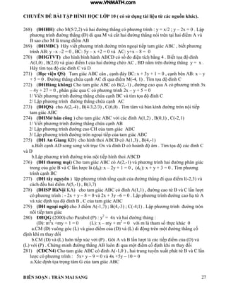 CHUYÊN ĐỀ BÀI TẬP HÌNH HỌC LỚP 10 ( có sử dụng tài liệu từ các nguồn khác).
BIÊN SOẠN : TRẦN MAI SANG 27
268) (ĐHHH) cho M(5/2,2) và hai ờng th ng c ph ơng trình : y = x/2 ; y – 2x 0 Lập
ph ơng trình ờng th ng di qua M v cắt hai ờng th ng n i trên t i hai iểm v
B sao cho M là trung iểm
269) (ĐHMĐC) ãy viết ph ơng trình ờng tròn ngo i tiếp tam gi c C biết ph ơng
trình AB: y –x –2 = 0 , BC: 5y – x +2 = 0 và AC: y+x – 8 = 0
270) (ĐHGTVT) cho h nh b nh h nh C c số o di n tích bằng 4 iết tọa ỉnh
A(1,0) , B(2,0) và giao iểm của hai ờng chéo C nằm trên ờng th ng y x
ãy t m tọa c c ỉnh C v
271) (Học viện QS) Tam gi c C c n c nh y C: x + 3y + 1 0 c nh bên : x – y
+ 5 = 0 . Đ ờng th ng chứa c nh C i qua iểm M -4 1 T m tọa ỉnh C
272) (ĐHHàng không) Cho tam giác ABC có B(2,-1) , ờng cao qua c ph ơng trình 3x
– 4y + 27 = 0 , phân giác qua C có ph ơng trình 2x – y + 5 = 0
1/ Viết ph ơng trình ờng th ng chứa c nh C v t m tọa ỉnh C
2/ Lập ph ơng trình ờng th ng chứa c nh C
273) (ĐHQS) cho A(2,-4) , B(4/3,2/3) , C(6,0) . Tìm tâm và bán kính ờng tròn n i tiếp
tam giác ABC
274) (ĐHMở bán công cho tam gi c C với c c ỉnh 1 2 0 1 C -2,1)
1/ Viết ph ơng trình ờng th ng chứa c nh
2/ Lập ph ơng trình ờng cao C của tam gi c C
3/ Lập ph ơng trình ờng tròn ngo i tiếp của tam gi c C
275) (ĐH An Giang KD) cho hình thoi ABCD có A(1,3) , B(4,-1)
a iết c nh song song với trục Ox và ỉnh c ho nh m T m tọa c c ỉnh C
và D
b Lập ph ơng trình ờng tròn n i tiếp h nh thoi C
276) (ĐH thƣơng mại) Cho tam giác ABC có A(2,-1) và ph ơng trình hai ờng ph n gi c
trong của g c v C n c dB): x – 2y + 1 = 0 , (dC): x + y + 3 = 0 . Tìm ph ơng
tr nh c nh C
277) (ĐH tây nguyên ập ph ơng tr nh tổng qu t của ờng th ng i qua iểm -2,3) và
cách ều hai iểm 5 -1) , B(3,7)
278) (ĐHSP HàNội KA) cho tam giác ABC có ỉnh 1 1 ờng cao từ v C n t
có ph ơng trình : - 2x + y – 8 = 0 và 2x + 3y –6 0 Lập ph ơng trình ờng cao h từ
và xác ịnh tọa ỉnh C của tam gi c C
279) (ĐH ngoại ngữ) cho 3 iểm -1,7) ; B(4,-3) ; C(-4;1 Lập ph ơng trình ờng tròn
nôi tiếp tam gi c
280) ĐHQG:(2000) cho Parabol (P) : y2
= 4x và hai ờng thảng :
(D): m2
x +my + 1 = 0 (L): x – my + m2
0 với m tham số thực h c 0
a.CM (D) vuông góc (L) và giao iểm của v L di ng trên m t ờng th ng cố
ịnh hi m thay ổi
b.CM (D) và (L) luôn tiếp xúc với P ôi v n t c c tiếp iểm của v
L với P Chứng minh ờng th ng uôn i qua m t iểm cố ịnh hi m thay ổi
281) (CĐCN4) Cho tam giác ABC có ỉnh -1 0 hai trung tuyến xuất ph t từ v C n
l c c ph ơng trình : 5x+ y – 9 = 0 và 4x +5y – 10 = 0
a.Xác ịnh tọa trọng t m của tam gi c C
www.VNMATH.com
 