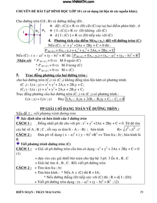 CHUYÊN ĐỀ BÀI TẬP HÌNH HỌC LỚP 10 ( có sử dụng tài liệu từ các nguồn khác).
BIÊN SOẠN : TRẦN MAI SANG 29
Cho ñöôøng troøn C(I ; R) vaø ñöôøng thaúng (D) .
 d[I ; (C)] < R  (D) caét (C) taïi taïi hai ñieåm phaân bieät . d
 [ I ; (C)] > R  (D) khoâng caét (C)
 d [ I ; (C) ] = R  (D) tieáp xuùc vôùi (C)
4. Phöông tích cuûa dieåm M(x0 ; y0 ) ñoái vôùi ñöôøng troøn (C):
Neáu (C) : x2
+ y2
+2Ax + 2By + C = 0 thì :
P M / (C) = f(xo ; yo) = xo
2
+ yo
2
+ 2Axo + 2Byo + C
Neáu (C) : ( x – a)2
+ (y – b)2
= R2
thì : P M / (C) = f(xo ; yo) = (x0 – a)2
+ (y0 – b)2
= R2
Nhaän xeùt: * P M / (C) > 0  M ôû ngoaøi (C)
* P M / (C) < 0  M ôû trong (C)
* P M / (C) = 0  M  (C)
5. Truïc ñaúng phöông cuûa hai ñöôøng troøn :
cho hai ñöôøng troøn (C1) vaø (C 2) khoâng ñoàng taâm laàn löôït coù phöông trình:
(C 1) : f1(x ; y) = x2
+ y2
+ 2A1x + 2B1y + C1
(C2 ) : f2(x ; y) = x2
+ y2
+ 2A2x + 2B2y + C2
Truïc ñaúng phöông cuûa hai ñöôøng troøn (C 1) vaø (C 2) coù phöông trình :
f1(x ; y) = f2(x ; y) Hay 2(A1 – A2)x + 2(B1 – B2)y + C1 – C2 = 0
PP GIAÛI 1 SOÁ DAÏNG TOAÙN VEÀ ÑÖÔØNG TROØN :
Vaán ñeà 1 : vieát phöông trình đường tròn
Xaùc ñònh taâm vaø baùn kính cuûa 1 ñöôøng troøn
CAÙCH 1 : Ñoàng nhaát p/t ñaõ cho vôùi p/t : x2
+ y2
+2Ax + 2By + C = 0 .Töø ñoù tìm
caùc heä soá A ; B ; C , roài suy ra taâm I( - A ; - B) ; baùn kính R= 2 2
A B C
CAÙCH 2 : Ñöa p/t veà daïng ( x – a)2
+ ( y – b)2
=R2
=> Taâm I(a ; b) ; baùn kính laø
R
Vieát phöông trình ñöôøng troøn (C)
CAÙCH 1 : + Giaû söû p/t ñöôøng troøn caàn tìm coù daïng : x2
+ y2
+ 2Ax + 2By + C = 0
(1)
+ döïa vaøo caùc giaû thieát baøi toaùn cho laäp heä 3 p/t 3 aån A , B , C
+ Giaûi heä tìm A , B , C . Roài vieát p/t ñöôøng troøn
CAÙCH 2 : + Tìm taâm I(a ; b)
+ Tìm baùn kính : * Neáu A  (C) thì R = IA;
* Neáu ñöôøng thaúng (D) tieáp xuùc vôùi (C) thì : R = d[ I ; (D)]
+ Vieát p/t ñöôøng troøn daïng : (x – a)2
+ (y – b)2
= R2
; (2)
www.VNMATH.com
 