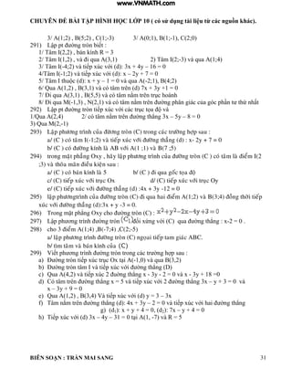 CHUYÊN ĐỀ BÀI TẬP HÌNH HỌC LỚP 10 ( có sử dụng tài liệu từ các nguồn khác).
BIÊN SOẠN : TRẦN MAI SANG 31
3/ A(1;2) , B(5;2) , C(1;-3) 3/ A(0;1), B(1;-1), C(2;0)
291) Lập pt ờng tròn biết :
1/ Tâm I(2,2) , bán kính R = 3
2/ Tâm I(1,2) , và i qua A(3,1) 2) Tâm I(2;-3) và qua A(1;4)
3/ Tâm I(-4;2 v tiếp xúc với d : 3x + 4y – 16 = 0
4/Tâm I(-1;2 v tiếp xúc với d : x – 2y + 7 = 0
5/ T m thu c d : x + y – 1 = 0 và qua A(-2;1), B(4;2)
6/ Qua A(1,2) , B(3,1) và có tâm trên (d) 7x + 3y +1 = 0
7/ Đi qua 3 1 5 5 v c t m nằm trên trục ho nh
8/ Đi qua M(-1 3 N 2 1 v c t m nằm trên ờng ph n gi c của g c ph n t thứ nhất
292) Lập pt ờng tròn tiếp xúc với c c trục tọa v
1/Qua A(2,4) 2/ c t m nằm trên ờng th ng 3x – 5y – 8 = 0
3) Qua M(2,-1)
293) Laäp phöông trình cuûa ñöøông troøn (C) trong caùc tröôøng hôïp sau :
a/ (C ) coù taâm I(-1;2) vaø tieáp xuùc vôùi ñöôøng thaúng (d) : x- 2y + 7 = 0
b/ (C ) coù ñöôøng kính laø AB vôùi A(1 ;1) vaø B(7 ;5)
294) trong maët phaúng Oxy , haõy laäp phöông trình cuûa ñöôøng troøn (C ) coù taâm laø ñieåm I(2
;3) vaø thoõa maõn ñieàu kieän sau :
a/ (C ) coù baùn kính laø 5 b/ (C ) ñi qua goác toïa ñoä
c/ (C) tieáp xuùc vôùi truïc Ox d/ (C) tieáp xuùc vôùi truïc Oy
e/ (C) tieáp xuùc vôùi ñöôøng thaúng (d) :4x + 3y -12 = 0
295) laäp phöôngtrình cuûa ñöôøng troøn (C) ñi qua hai ñieåm A(1;2) vaø B(3;4) ñoàng thôøi tieáp
xuùc vôùi ñöôøng thaúng (d):3x + y -3 = 0.
296) Trong mặt ph ng Oxy cho ờng tròn C :
297) Lập ph ơng tr nh ờng tròn ối xứng với C qua ờng th ng : x-2 = 0 .
298) cho 3 ñieåm A(1;4) ,B(-7;4) ,C(2;-5)
a/ laäp phöông trình ñöôøng troøn (C) ngoïai tieáp tam giaùc ABC.
b/ tìm taâm vaø baùn kính cuûa (C)
299) Viết ph ơng trình ờng tròn trong c c tr ờng h p sau :
a) Đ ờng tròn tiếp xúc trục Ox t i -1,0) và qua B(3,2)
b) Đ ờng tròn t m v tiếp xúc với ờng th ng
c) Qua 4 2 v tiếp xúc 2 uờng th ng x - 3y - 2 = 0 và x - 3y + 18 =0
d) Có tâm trên ờng th ng x 5 v tiếp xúc với 2 ờng th ng 3x – y + 3 = 0 và
x – 3y + 9 = 0
e) Qua 1 2 3 4 V tiếp xúc với d y 3 – 3x
f) T m nằm trên ờng th ng d : 4x + 3y – 2 0 v tiếp xúc với hai ờng th ng
g) (d1): x + y + 4 = 0, (d2): 7x – y + 4 = 0
h) Tiếp xúc với d 3x – 4y – 31 0 t i 1 -7) và R = 5
www.VNMATH.com
 