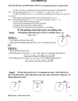 CHUYÊN ĐỀ BÀI TẬP HÌNH HỌC LỚP 10 ( có sử dụng tài liệu từ các nguồn khác).
BIÊN SOẠN : TRẦN MAI SANG 33
2/ CMR : với mọi m họ ờng tròn Cm uôn cắt trục tung t i 2 diểm ph n bi t
315) Cho các ờng tròn C x2
+ y2
= 1 và (Cm) x2
+ y2
–2(m+1)x + 4my = 5
1/ CMR có 2 ờng tròn Cm1) , (Cm2 Tiếp xúc với ờng tròn C ứng với 2 gi trị m1
, m2 của m
2/Xác ịnh pt ờng th ng tiếp xúc với cả 2 ờng tròn C1) , (C2)
316) Cho họ ờng cong Ct : x2
+ y2
– 2(1+cost)x –2(sint)y + 6cost – 3 = 0
1/ Chứng t Ct uôn ờng tròn thực
2/ T m quỹ tích t m ờng tròn Ct hi t thay ổi
3/ Chứng t Ct uôn i qua 1 iểm cố ịnh
4/ Trong họ Ct c ờng tròn n o b n ính 1 3 hông ?
Vieát phöông trình tieáp tuyeán cuûa ñöôøng troøn
Daïng 1: Vieát phöông trình tieáp tuyeán cuûa ñt (C) taïi ñieåm M0(x0 ; y0)
( M0  (C) )
CAÙCH 1 :
* Xaùc ñònh toaï ñoä taâm I cuûa ñt(C)
* Tieáp tuyeán laø ñöôøng thaúng qua M0 vaø coù veùc tô phaùp tuyeán laø
IM
CAÙCH 2 :
* Duøng PP phaân ñoâi toaï ñoä :
+ Neáu ñöôøng troøn (C) coù p/t : x2
+ y2
+ 2Ax +2by + C = 0 thì p/t tieáp tuyeán laø
xox + yoy + A(xo + x) + B(yo + y) + C = 0
+ Neáu ñöôøng troøn (C) coù p/t : (x – a)2
+ (y – b)2
= 0 thì p/t tieáp tuyeán laø :
(xo – a) (x – a) + (yo – b) (y – b) = R2
Daïng 2: Vieát p/t tieáp tuyeán cuûa (C) coù phöông cho tröôùc ( töùc laø bieát heä soá
goùc k cuûa tieáp tuyeán , hoaëc tieáp tuyeán song song , hoaëc tieáp tuyeán vuoâng goùc vôùi
ñöôøng thaúng cho tröôùc )
www.VNMATH.com
 