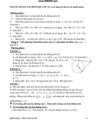 CHUYÊN ĐỀ BÀI TẬP HÌNH HỌC LỚP 10 ( có sử dụng tài liệu từ các nguồn khác).
BIÊN SOẠN : TRẦN MAI SANG 34
Phöông phaùp :
 Xaùc ñònh taâm I vaø baùn kính R cuûa ñöôøng troøn (C)
 Vieát p/t tieáp tuyeán () cuûa (C) :
 Neáu tieáp tuyeán () coù heä soá goùc k thì p/t coù daïng : y = kx + b ( vôùi heä soá b
chöa bieát )
 Neáu () // (D) : Ax + By + C = 0 thì p/t () coù daïng : Ax + By + C’ = 0 ( vôùi
C’ chöa bieát )
 Neáu ()  (D) : Ax + By + C = 0 thì p/t () coù daïng : Bx – Ay + C’ = 0 ( voùi
C’ chöa bieát )
 Duøng ñ/ k : () tieáp xuùc vôùi (C)  d[ I ; () ] = R . Ñeå tìm heä soá chöa bieát
Daïng 3: Vieát phöông trình tieáp tuyeán cuûa (C) xuaát phaùt töø ñieåm A(x0 ; y0) (
A (C) )
Phöông phaùp :
CAÙCH 1 :
 Xaùc ñònh taâm I vaø baùn kính R cuûa ñöôøng troøn (C)
 p/t tieáp tuyeán coù daïng : A(x - x0 ) + B (y – y0) = 0 ( Vôùi heä soá A , B chöa bieát )
 Duøng ñ/k : tieáp xuùc d[ I ; () ] = R . laäp p/t aån soá A , vôùi
tham soá B (hoaëc aån B tham soá A) .
 Giaûi p/t treân , roài choïn B => A ( hoaëc choïn A => B)
CAÙCH 2 :
 Xaùc ñònh taâm I vaø baùn kính R cuûa ñöôøng troøn (C)
 p/t tieáp tuyeán coù daïng : y = k(x – x0) + y0  kx – y – kx0 +
y0 = 0
 Duøng ñ/k : d[ I ; () ] = R laäp p/t baäc hai 1 aån k . Roài giaûi tìm k
Ghi chuù :
 Neáu tìm ñöôïc 2 giaù trò k thì coù hai tieáp tuyeán vôùi (C) ñi qua A
 Neáu tìm ñöôïc 1 giaù trò k thì caàn xeùt tröôøng hôïp ñöôøng thaúng () qua A(x0;y0)
song song vôùi Ox coù p/t : x = x0  x – x0 = 0 ,coù phaûi laø tieáp tuyeán cuûa (C)
khoâng . Baèng caùch kieåm tra
?
;d I R , neáu ñuùng thì tieáp tuyeán thöù hai laø
ñöôøng thaúng x = x0
Vò trí töông ñoái cuûa hai ñöôøng troøn – Tieáp tuyeán chung cuûa hai ñöôøng troøn
1. Vò trí töông ñoái cuûa hai ñöôøng troøn :
 Xaùc ñònh taâm I1 ; I2 ; baùn kính R1 ; R2 cuûa hai ñöôøng troøn (C1) vaø (C2)
www.VNMATH.com
 
