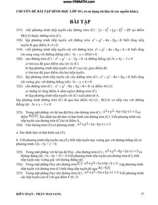 CHUYÊN ĐỀ BÀI TẬP HÌNH HỌC LỚP 10 ( có sử dụng tài liệu từ các nguồn khác).
BIÊN SOẠN : TRẦN MAI SANG 37
BÀI TẬP
317) vieát phöông trình tieáp tuyeán cuûa ñöôøng troøn (C) :    
2 2
1 2 25x y    taïi ñieåm
M(4;2) thuoäc ñöôøng troøn (C).
318) laäp phöông trình tieáp tuyeán vôùi ñöôøng troøn 2 2
4 2 0x y x y    bieát raèng tieáp
tuyeán ñi qua ñieåm A (3;-2)
319) vieát phöông trình tieáp tuyeán (d) vôùi ñöôøng troøn 2 2
4 6 3 0x y x y     bieát raèng
(d) song song vôùi ñöôøng thaúng (d1) : 3x – y + 2010 = 0 .
320) cho ñöôøng troøn (C) : 2 2
7 0x y x y    vaø ñöôøng thaúng (d):3x + 4y – 3 = 0
a/ tìm toïa ñoä giao ñieåm cuûa (d) vaø (C).
b/ laäp phöông trình tieáp tuyeán vôùi (C) taïi caùc giao ñieåm ñoù.
c/ tìm toïa ñoä giao ñieåm cuûa hai tieáp tuyeán.
321) laäp phöông trình tieáp tuyeán (d) cuûa ñöôøng troøn (C) : 2 2
6 2 0x y x y    bieát raèng
(d) vuoâng goùc vôùi ñöôøng thaúng (d1): 3x – y + 4 = 0
322) cho ñöôøng troøn (C) : 2 2
6 2 6 0x y x y     vaø ñieåm A(1;3)
a/ chöùng toû raèng ñieåm A naèm ngoøai ñöôøng troøn (C).
b/ laäp phöông trình tieáp tuyeán vôùi (C) xuaát phaùt töø A.
laäp phöông trình ñöôøng troøn (C) ñi qua hai ñieåm A(1;2) , B(3;4) vaø tieáp xuùc vôùi ñöôøng
thaúng (d) : 3x + y – 3 = 0
323) Trong mặt ph ng với h tọa Oxy cho ờng tròn C : và
iểm X c ịnh tọa t m v b n ính của ờng tròn C Viết ph ơng tr nh c c
tiếp tuyến của ờng tròn C ẻ từ iểm
324) Cho ờng tròn T c ph ơng tr nh :
a X c ịnh t m v b n ính của T
b Viết ph ơng tr nh tiếp tuyến của T biết tiếp tuyến n y vuông g c với ờng th ng d c
ph ơng tr nh 12x - 5y + 2 = 0.
325) Trong mặt ph ng với h tọa Oxy cho ờng tròn C : và
ờng th ng d : 3x - 4y + 23 0 Viết ph ơng tr nh tiếp tuyến của ờng tròn C biết
tiếp tuyến n y vuông g c với ờng th ng d
326) Trong mặt ph ng Oxy cho ờng tròn Lập ph ơng tr nh
tiếp tuyến với ờng tròn C biết rằng tiếp tuyến qua
327) Trong mặt ph ng Oxy cho ờng tròn C : Viết ph ơng tr nh
c c tiếp tuyến của C i qua iểm F 0; 3
www.VNMATH.com
 
