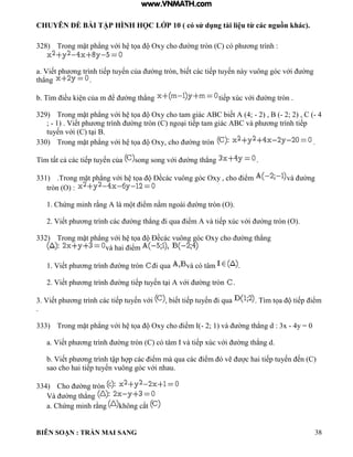CHUYÊN ĐỀ BÀI TẬP HÌNH HỌC LỚP 10 ( có sử dụng tài liệu từ các nguồn khác).
BIÊN SOẠN : TRẦN MAI SANG 38
328) Trong mặt ph ng với h tọa Oxy cho ờng tròn C c ph ơng tr nh :
a Viết ph ơng tr nh tiếp tuyến của ờng tròn biết c c tiếp tuyến n y vuông g c với ờng
th ng .
b T m iều i n của m ể ờng th ng tiếp xúc với ờng tròn
329) Trong mặt ph ng với h tọa Oxy cho tam gi c C biết 4; - 2) , B (- 2; 2) , C (- 4
; - 1 Viết ph ơng tr nh ờng tròn C ngo i tiếp tam gi c C v ph ơng tr nh tiếp
tuyến với C t i
330) Trong mặt ph ng với h tọa Oxy cho ờng tròn .
Tìm tất cả c c tiếp tuyến của song song với ờng th ng .
331) Trong mặt ph ng với h tọa Đềc c vuông g c Oxy cho iểm v ờng
tròn (O) :
1 Chứng minh rằng m t iểm nằm ngo i ờng tròn O
2 Viết ph ơng tr nh c c ờng th ng i qua iểm v tiếp xúc với ờng tròn O
332) Trong mặt ph ng với h tọa Đềc c vuông g c Oxy cho ờng th ng
v hai iểm
1 Viết ph ơng tr nh ờng tròn i qua và có tâm .
2 Viết ph ơng tr nh ờng tiếp tuyến t i với ờng tròn .
3 Viết ph ơng tr nh c c tiếp tuyến với biết tiếp tuyến i qua T m tọa tiếp iểm
.
333) Trong mặt ph ng với h tọa Oxy cho iểm - 2; 1 v ờng th ng d : 3x - 4y = 0
a Viết ph ơng tr nh ờng tròn C c t m v tiếp xúc với ờng th ng d
b Viết ph ơng tr nh tập h p c c iểm m qua c c iểm vẽ c hai tiếp tuyến ến C
sao cho hai tiếp tuyến vuông g c với nhau
334) Cho ờng tròn
V ờng th ng
a. Chứng minh rằng hông cắt
www.VNMATH.com
 