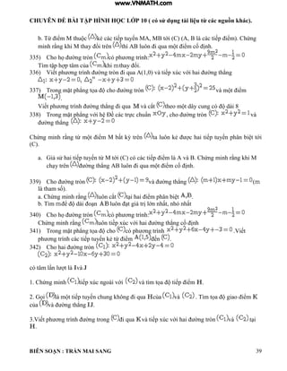 CHUYÊN ĐỀ BÀI TẬP HÌNH HỌC LỚP 10 ( có sử dụng tài liệu từ các nguồn khác).
BIÊN SOẠN : TRẦN MAI SANG 39
b. Từ iểm M thu c ẻ c c tiếp tuyến M M tới C c c tiếp iểm Chứng
minh rằng hi M thay ổi trên th uôn i qua m t iểm cố ịnh
335) Cho họ ờng tròn c ph ơng tr nh:
T m tập h p t m của khi thay ổi
336) Viết ph ơng tr nh ờng tròn i qua 1 0 v tiếp xúc với hai ờng th ng
337) Trong mặt ph ng tọa cho ờng tròn v m t iểm
.
Viết ph ơng tr nh ờng th ng i qua v cắt theo m t d y cung c d i 8
338) Trong mặt ph ng với h Đề c c trực chuẩn cho ờng tròn và
ờng th ng
Chứng minh rằng từ m t iểm M bất ỳ trên ta uôn ẻ c hai tiếp tuyến ph n bi t tới
(C).
a. iả sử hai tiếp tuyến từ M tới C c c c tiếp iểm v Chứng minh rằng hi M
ch y trên ờng th ng uôn i qua m t iểm cố ịnh
339) Cho ờng tròn v ờng th ng (
tham số
a Chứng minh rằng luôn cắt t i hai iểm ph n bi t .
b. Tìm ể d i o n uôn t gi trị ớn nhất nh nhất
340) Cho họ ờng tròn c ph ơng tr nh:
Chứng minh rằng uôn tiếp xúc với hai ờng th ng cố ịnh
341) Trong mặt ph ng tọa cho c ph ơng tr nh Viết
ph ơng tr nh c c tiếp tuyến ẻ từ iểm ến .
342) Cho hai ờng tròn
c t m n t và
1 Chứng minh tiếp xúc ngo i với v t m tọa tiếp iểm .
2 ọi m t tiếp tuyến chung hông i qua của và T m tọa giao iểm
của v ờng th ng .
3.Viết ph ơng tr nh ờng trong i qua v tiếp xúc với hai ờng tròn và t i
.
www.VNMATH.com
 