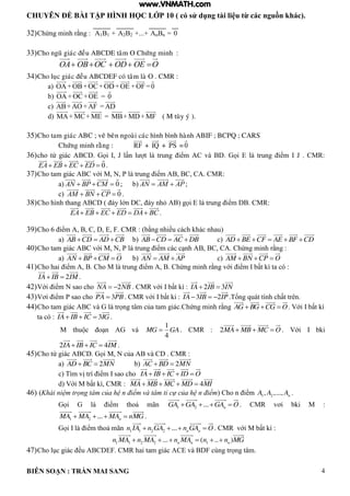 CHUYÊN ĐỀ BÀI TẬP HÌNH HỌC LỚP 10 ( có sử dụng tài liệu từ các nguồn khác).
BIÊN SOẠN : TRẦN MAI SANG 4
32)Chứng minh rằng : A1B1 + A2B2 +...+ AnBn = 0
33)Cho nguõ giaùc ñeàu ABCDE taâm O Chöùng minh :
OOEODOCOBOA 
34)Cho luïc giaùc ñeàu ABCDEF coù taâm laø O . CMR :
a) OA +OB+OC+OD +OE +OF =0
b) OA +OC+OE = 0
c) AB+ AO +AF = AD
d) MA+ MC+ ME = MB+MD+MF ( M tuøy yù ).
35)Cho tam giaùc ABC ; veõ beân ngoaøi caùc hình bình haønh ABIF ; BCPQ ; CARS
Chöùng minh raèng : RF + IQ + PS =0
36)cho tứ gi c C ọi J n t trung iểm C v ọi trung iểm J CMR:
0EA EB EC ED    .
37)Cho tam gi c C với M N P trung iểm C C CMR:
a) 0AN BP CM   ; b) AN AM AP  ;
c) 0AM BN CP   .
38)Cho h nh thang C y ớn C y nh gọi trung iểm CMR:
EA EB EC ED DA BC     .
39)Cho 6 iểm A, B, C, D, E, F. CMR : (bằng nhiều cách khác nhau)
a) AB CD AD CB   b) AB CD AC DB   c) AD BE CF AE BF CD    
40)Cho tam giác ABC với M, N, P là trung iểm các c nh AB, BC, CA. Chứng minh rằng :
a) AN BP CM O   b) AN AM AP  c) AM BN CP O  
41)Cho hai iểm A, B. Cho M là trung iểm A, B. Chứng minh rằng với iểm I bất kì ta có :
2IA IB IM  .
42)Với iểm N sao cho 2NA NB  . CMR với I bất kì : 2 3IA IB IN 
43)Vơi iểm P sao cho 3PA PB . CMR với I bất ki : 3 2IA IB IP   .Tổng quát tính chất trên.
44)Cho tam giác ABC và G là trọng tâm của tam giác.Chứng minh rằng AG BG CG O   . Với I bất kì
ta có : 3IA IB IC IG   .
M thu c o n AG và
1
4
MG GA . CMR : 2MA MB MC O   . Với I bki
2 4IA IB IC IM   .
45)Cho tứ giác ABCD. Gọi M, N của AB và CD . CMR :
a) 2AD BC MN  b) 2AC BD MN 
c) Tìm vị trí iểm I sao cho IA IB IC ID O   
d) Với M bất kì, CMR : 4MA MB MC MD MI   
46) (Khái niệm trọng tâm của hệ n điểm và tâm tỉ cự của hệ n điểm) Cho n iểm 1 2, ,..., nA A A .
Gọi G là iểm thoả mãn 1 2 ... nGA GA GA O    . CMR vơi bki M :
1 2 ... nMA MA MA nMG    .
Gọi I là iểm thoả mãn 1 1 2 2 ... n nn IA n GA n GA O    . CMR với M bất kì :
1 1 2 2 1... ( .. )n n nn MA n MA n MA n n MG     
47)Cho lục giác ều ABCDEF. CMR hai tam giác ACE và BDF cùng trọng tâm.
www.VNMATH.com
 