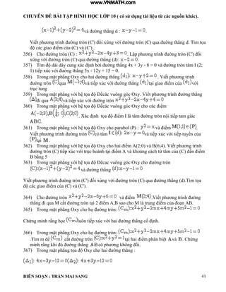 CHUYÊN ĐỀ BÀI TẬP HÌNH HỌC LỚP 10 ( có sử dụng tài liệu từ các nguồn khác).
BIÊN SOẠN : TRẦN MAI SANG 41
v ờng th ng d : .
Viết ph ơng tr nh ờng tròn C' ối xứng với ờng tròn C qua ờng th ng d T m tọa
c c giao iểm của C v C'
356) Cho ờng tròn C : Lập ph ơng tr nh ờng tròn C' ối
xứng với ờng tròn C qua ờng th ng d : .
357) T m d i d y cung x c ịnh bởi ờng th ng 4x + 3y - 8 0 v ờng tròn t m 2;
1 tiếp xúc với ờng th ng 5x - 12y + 15 = 0.
358) Trong mặt ph ng Oxy cho hai ờng th ng . Viết ph ơng tr nh
ờng tròn qua v tiếp xúc với ờng th ng t i giao iểm của với
trục tung
359) Trong mặt ph ng với h tọa Đềc c vuông g c Oxy Viết ph ơng tr nh ờng th ng
i qua v tiếp xúc với ờng tròn
360) Trong mặt ph ng với h tọa Đềc c vuông g c Oxy cho c c iểm
X c ịnh tọa iểm t m ờng tròn n i tiếp tam gi c
.
361) Trong mặt ph ng với h tọa Oxy cho parabol (P) : v iểm .
Viết ph ơng tr nh ờng tròn có tâm v tiếp xúc với tiếp tuyến của
t i .
362) Trong mặt ph ng với h tọa Oxy cho hai iểm 2;0 v 6;4 Viết ph ơng tr nh
ờng tròn C tiếp xúc với trục ho nh t i iểm v hoảng c ch từ t m của C ến iểm
bằng 5
363) Trong mặt ph ng với h tọa Đêcac vuông g c Oxy cho ờng tròn
v ờng th ng
Viết ph ơng tr nh ờng tròn C' ối xứng với ờng tròn C qua ờng th ng d T m tọa
c c giao iểm của C v C'
364) Cho ờng tròn v iểm Viết ph ơng tr nh ờng
th ng i qua M cắt ờng tròn t i 2 iểm sao cho M trung iểm của o n
365) Trong mặt ph ng Oxy cho họ ờng tròn:
Chứng minh rằng học uôn tiếp xúc với hai ờng th ng cố ịnh
366) Trong mặt ph ng Oxy cho họ ờng tròn:
.T m m ể cắt ờng tròn t i hai iểm ph n bi t và Chứng
minh rằng hi ờng th ng c ph ơng hông ổi
367) Trong mặt ph ng tọa Oxy cho hai ờng th ng :
www.VNMATH.com
 