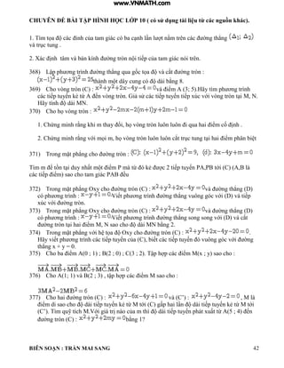 CHUYÊN ĐỀ BÀI TẬP HÌNH HỌC LỚP 10 ( có sử dụng tài liệu từ các nguồn khác).
BIÊN SOẠN : TRẦN MAI SANG 42
1 T m tọa c c ỉnh của tam gi c c ba c nh n t nằm trên c c ờng th ng
v trục tung
2 X c ịnh tâm và bán ính ờng tròn n i tiếp của tam gi c n i trên
368) Lập ph ơng tr nh ờng th ng qua gốc tọa v cắt ờng tròn :
th nh m t d y cung c d i bằng 8.
369) Cho vòng tròn (C) : v iểm 3; 5 ãy t m ph ơng tr nh
c c tiếp tuyến ẻ từ ến vòng tròn iả sử c c tiếp tuyến tiếp xúc với vòng tròn t i M, N.
ãy tính d i MN
370) Cho họ vòng tròn :
1 Chứng minh rằng hi m thay ổi họ vòng tròn uôn uôn i qua hai iểm cố ịnh
2 Chứng minh rằng với mọi m họ vòng tròn uôn uôn cắt trục tung t i hai iểm ph n bi t
371) Trong mặt ph ng cho ờng tròn :
T m m ể tồn t i duy nhất m t iểm P m từ ẻ c 2 tiếp tuyến P P tới C
c c tiếp iểm sao cho tam gi c P ều
372) Trong mặt ph ng Oxy cho ờng tròn C : v ờng th ng D)
c ph ơng tr nh : Viết ph ơng tr nh ờng th ng vuông g c với v tiếp
xúc với ờng tròn
373) Trong mặt ph ng Oxy cho ờng tròn C : v ờng th ng
c ph ơng tr nh : Viết ph ơng tr nh ờng th ng song song với v cắt
ờng tròn t i hai iểm M N sao cho d i MN bằng 2
374) Trong mặt ph ng với h tọa Oxy cho ờng tròn C : .
ãy viết ph ơng tr nh c c tiếp tuyến của C biết c c tiếp tuyến vuông g c với ờng
th ng x + y 0
375) Cho ba iểm 0 ; 1 ; 2 ; 0 ; C 3 ; 2 Tập h p c c iểm M x ; y sao cho :
376) Cho 1; 1 v 2 ; 3 tập h p c c iểm M sao cho :
377) Cho hai ờng tròn C : v C’ : , M là
iểm di sao cho d i tiếp tuyến ẻ từ M tới C gấp hai n d i tiếp tuyến ẻ từ M tới
C’ T m quỹ tích M Với gi trị n o của m th d i tiếp tuyến ph t xuất từ 5 ; 4 ến
ờng tròn C : bằng 1?
www.VNMATH.com
 