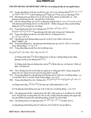 CHUYÊN ĐỀ BÀI TẬP HÌNH HỌC LỚP 10 ( có sử dụng tài liệu từ các nguồn khác).
BIÊN SOẠN : TRẦN MAI SANG 43
378) Trong mặt ph ng với h trục tọa Oxy cho 2;1 v 2 ờng th ng
và Viết PT ờng tròn tiếp xúc t i v c t m thu c .
379) M t ờng tròn qua iểm 3;5 v cắt Oy t i iểm 0;4 v iểm 0;-2 Viết
ph ơng tr nh ờng tròn cho biết t m v b n ính
380) Cho hai ờng th ng (d) và ( c ph ơng tr nh n t : 2x-y+2=0 và 2x+y-4=0 .
Viết ph ơng tr nh ờng tròn C c b n ính R nằm trong g c nhọn của hai ờng
th ng d v v tiếp xúc với chúng
381) Trong hông gian Oxy cho 2 ờng tròn :
Lập ph ơng tr nh tiếp tuyến chung của 2 ờng tròn
382) Trong mặt ph ng to Oxy cho iểm M 6;2 v ờng tròn C :
383) Lập ph ơng tr nh ờng th ng d qua M v cắt C t i 2 iểm ; sao cho
384) Trong mặt ph ng Oxy ập ph ơng tr nh uờng tròn qua 1;2 ; 3;1 v c t m
thu c ờng th ng : 7x+3y+1 0
385) Trong mặt ph ng to Oxy cho họ ờng cong :
a Chứng minh rằng họ ờng tròn v tồn t i 1 ờng th ng trục ng
ph ơng của tất cả c c ờng tròn
b Chứng minh rằng c c ờng tròn của họ uôn tiếp xúc với nhau t i 1 iểm cố
ịnh T m iểm
386) Cho 2 ờng tròn 0 v 0' tiếp xúc ngo i t i ựng g c C vuông trong
thu c O v C thu c O' T m quĩ tích trung iểm của BC.
387) Trong mặt ph ng Oxy ập ph ơng tr nh ờng tròn C tiếp xúc với ờng th ng : x-y-
2 0 t i iểm M 3;1 v t m thu c ờng th ng : 2x-y-2=0 .
388) Trong mặt ph ng Oxy cho 2 ờng tròn :
a Chứng minh rằng ; và cắt nhau t i 2 iểm ph n bi t v
b Viết ph ơng tr nh ờng tròn qua v tiếp xúc với ờng th ng ; x-2y+4=0
389) Cho ờng tròn O;R 2 ờng ính MN Tiếp tuyến t i cắt M t i cắt N
t i K P Q n t trung iểm của v K Chứng minh t m ờng tròn ngo i tiếp
tam gi c PQ di chuyển trên m t ờng th ng cố ịnh với cố ịnh
390) Cho ờng tròn C c ph ơng tr nh: v iểm 4;7
a Lập ph ơng tr nh ờng tròn C' tiếp xúc với C biết C' i qua iểm
www.VNMATH.com
 
