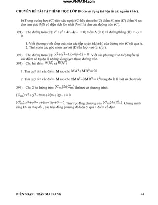 CHUYÊN ĐỀ BÀI TẬP HÌNH HỌC LỚP 10 ( có sử dụng tài liệu từ các nguồn khác).
BIÊN SOẠN : TRẦN MAI SANG 44
b Trong tr ờng h p C' tiếp xúc ngo i C hãy t m trên C iểm M trên C' iểm N sao
cho tam gi c MN c di n tích ớn nhất Với t m của ờng tròn C
391) Cho ờng tròn C : x2
+ y2
+ 4x - 4y - 1 0; iểm 0;1 v ờng th ng : x - y =
0.
1 Viết ph ơng tr nh tổng qu t của c c tiếp tuyến d1);(d2 của ờng tròn C di qua
2 Tính cosin c c g c nhọn t o bởi n t với d1),(d2).
392) Cho ờng tròn C : Viết c c ph ơng tr nh tiếp tuyến t i
c c iểm c to những số nguyên thu c ờng tròn
393) Cho hai iểm và
1 T m quỹ tích c c iểm sao cho
2 T m quỹ tích c c iểm sao cho trong m t số cho tr ớc
394) Cho 2 họ ờng tròn n t c ph ơng tr nh:
T m trục ng ph ơng của Chứng minh
rằng hi m thay ổi c c trục ng ph ơng uôn i qua 1 iểm cố ịnh
www.VNMATH.com
 