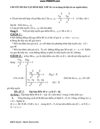 CHUYÊN ĐỀ BÀI TẬP HÌNH HỌC LỚP 10 ( có sử dụng tài liệu từ các nguồn khác).
BIÊN SOẠN : TRẦN MAI SANG 47
 Töø p/t treân keát hôïp vôùi p/t Baäc hai 2 aån x0 , y0 :
2 2
0 0
1
2 2
x y
a b
(vì M0 (E) )
laäp heä . Giaûi tìm x0 , y0
 Laäp p/t tieáp tuyeán vôùi x0 , y0 vöøa tìm ñöôïc
Daïng 3: Vieát p/t tieáp tuyeán qua ñieåm M (x1 ; y1) ( M  (E ) )
CAÙCH 1 :
 Xeùt ñöôøng thaúng (D) qua ñieåm M vaø coù heä soá goùc k : y = k(x – x1) + y1
 Duøng ñk tieáp xuùc ñeå giaûi tìm k
* Neáu tìm ñöôïc hai giaù trò k , ta vieát ñöôïc hai phöông trình tieáp tuyeán cuûa ( E )
qua M
* Neáu tìm ñöôïc moät giaù trò k , Ta xeùt ñöôøng thaúng qua M coù p/t : x – x1 = 0 . Kieåm
tra qua ñk tieáp xuùc xem ñöôøng thaúng coù phaûi laø tieáp tuyeán cuûa (E ) khoâng
CAÙCH 2 :  Goïi M(x0 ; y0) laø tieáp ñieåm cuûa (D) vaø (E ) , khi ñoù p/t tieáp tuyeán coù
daïng :
0 0
1
2 2
xx yy
a b
 Ta coù heä :
2 2
0 0 1 02 2
. .1 0 1 0
1
2 2
x y
M E
a b
x x y y
M D
a b
. Giaûi heä tìm x0 , y0 ; roài vieát
p/t tieáp tuyeán
Vaán ñeà 3 : Taäp hôïp ñieåm M (x ; y) laø E – líp
Aùp duïng : Taäp hôïp ñieåm M laø E – Líp (E ) neáu thoaû 1 trong 2 tính chaát sau :
1. Toång khoaûng caùch töø M ñeán hai ñieåm coá ñònh F1 ; F2 laø 1 haèng soá baèng 2a ( a
> 0 ) . Nghóa laø :
(E ) = { M / F1M + F2M = 2a } . trong ñoù F1 , F2 laø hai tieâu ñieåm cuûa (E ) , vaø F1F2 =
2c ( a > c )
www.VNMATH.com
 
