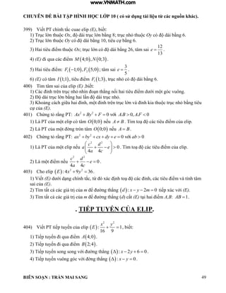 CHUYÊN ĐỀ BÀI TẬP HÌNH HỌC LỚP 10 ( có sử dụng tài liệu từ các nguồn khác).
BIÊN SOẠN : TRẦN MAI SANG 49
399) Viết PT chính tắc cuae elip (E), biết:
1) Trục lớn thu c Ox, dài trục lớn bằng 8; trục nh thu c Oy có dài bằng 6.
2) Trục lớn thu c Oy có dài bằng 10, tiêu cự bằng 6.
3) Hai tiêu iểm thu c Ox; trục lớn có dài bằng 26, tâm sai
12
13
e  .
4) (E) i qua các iểm    4;0 , 0;3M N .
5) Hai tiêu iểm:    1 21;0 , 5;0F F ; tâm sai
3
5
e  .
6) (E) có tâm  1;1I , tiêu iểm  1 1;3F , trục nh có dài bằng 6.
400) Tìm tâm sai của elip (E) ,biết:
1) Các ỉnh trên trục nh nhìn o n th ng nối hai tiêu iểm d ới m t góc vuông.
2) Đ dài trục lớn bằng hai l n dài trục nh .
3) Khoảng cách giữa hai ỉnh, m t ỉnh trên trục lớn và ỉnh kia thu c trục nh bằng tiêu
cự của (E).
401) Chứng t rằng PT: 2 2
0 . 0, . 0víiAx By F A B A F    
1) Là PT của m t elip có tâm  0;0O nếu A B . Tìm to các tiêu iểm của elip.
2) Là PT của m t ờng tròn tâm  0;0O nếu A B .
402) Chứng t rằng PT: 2 2
0 0víiax by cx dy e ab     
1) Là PT của m t elip nếu
2 2
0
4 4
c d
a e
a c
 
   
 
. Tìm to các tiêu iểm của elip.
2) Là m t iểm nếu
2 2
0
4 4
c d
e
a c
   .
403) Cho elip   2 2
: 4 9 36E x y  .
1) Viết (E) d ới d ng chính tắc, từ xác ịnh to các ỉnh, các tiêu iểm và tính tâm
sai của (E).
2) Tìm tất cả các giá trị của m ể ờng th ng  : 2 0d x y m   tiếp xúc với (E).
3) Tìm tất cả các giá trị của m ể ờng th ng (d) cắt (E) t i hai iểm A,B: 1AB  .
. TIẾP TUYẾN CỦA ELIP.
404) Viết PT tiếp tuyến của elip  
2 2
: 1
16 9
x y
E   , biết:
1) Tiếp tuyến i qua iểm  4;0A .
2) Tiếp tuyến i qua iểm  2;4B .
3) Tiếp tuyến song song với ờng th ng  : 2 6 0x y    .
4) Tiếp tuyến vuông góc với ờng th ng  : 0x y   .
www.VNMATH.com
 