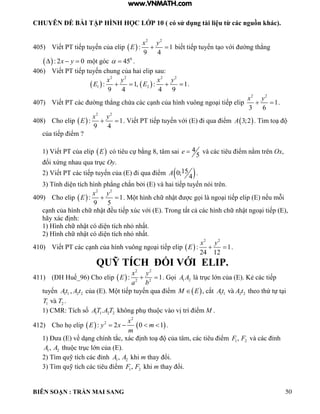 CHUYÊN ĐỀ BÀI TẬP HÌNH HỌC LỚP 10 ( có sử dụng tài liệu từ các nguồn khác).
BIÊN SOẠN : TRẦN MAI SANG 50
405) Viết PT tiếp tuyến của elip  
2 2
: 1
9 4
x y
E   biết tiếp tuyến t o với ờng th ng
 : 2 0x y   m t góc 0
45  .
406) Viết PT tiếp tuyến chung của hai elip sau:
   
2 2 2 2
1 2: 1, : 1
9 4 4 9
x y x y
E E    .
407) Viết PT các ờng th ng chứa các c nh của hình vuông ngo i tiếp elip
2 2
1
3 6
x y
  .
408) Cho elip  
2 2
: 1
9 4
x y
E   . Viết PT tiếp tuyến với (E) i qua iểm  3;2A . Tìm to
của tiếp iểm ?
1) Viết PT của elip  E có tiêu cự bằng 8, tâm sai 4
5
e  và các tiêu iểm nằm trên Ox,
ối xứng nhau qua trục Oy.
2) Viết PT các tiếp tuyến của (E) i qua iểm  150;
4
A .
3) Tính di n tích hình ph ng chắn bởi (E) và hai tiếp tuyến nói trên.
409) Cho elip  
2 2
: 1
9 5
x y
E   . M t hình chữ nhật c gọi là ngo i tiếp e ip nếu mỗi
c nh của hình chữ nhật ều tiếp xúc với (E). Trong tất cả các hình chữ nhật ngo i tiếp (E),
hãy xác ịnh:
1) Hình chữ nhật có di n tích nh nhất.
2) Hình chữ nhật có di n tích nh nhất.
410) Viết PT các c nh của hình vuông ngo i tiếp elip  
2 2
: 1
24 12
x y
E   .
QUỸ TÍCH ĐỐI VỚI ELIP.
411) (ĐH Huế_96) Cho elip  
2 2
2 2
: 1
x y
E
a b
  . Gọi 1 2A A là trục lớn của (E). Kẻ các tiếp
tuyến 1 1 2 2,At A t của (E). M t tiếp tuyến qua iểm  M E , cắt 1 1 2 2At A tvµ theo thứ tự t i
1 2T Tvµ .
1) CMR: Tích số 1 1 2 2.AT A T không phụ thu c vào vị trí iểm M .
412) Cho họ elip    
2
2
: 2 0 1
x
E y x m
m
    .
1) Đ a (E) về d ng chính tắc, xác ịnh to của tâm, các tiêu iểm 1 2,F F và các ỉnh
1 2,A A thu c trục lớn của (E).
2) Tìm quỹ tích các ỉnh 1 2,A A khi m thay ổi.
3) Tìm quỹ tích các tiêu iểm 1 2,F F khi m thay ổi.
www.VNMATH.com
 