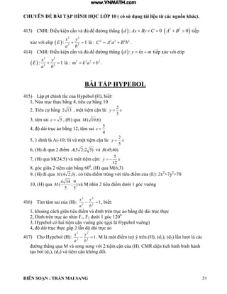 CHUYÊN ĐỀ BÀI TẬP HÌNH HỌC LỚP 10 ( có sử dụng tài liệu từ các nguồn khác).
BIÊN SOẠN : TRẦN MAI SANG 51
413) CMR: Điều ki n c n và ủ ể ờng th ng  : 0d Ax By C    2 2
0A B  tiếp
xúc với elip  
2 2
2 2
: 1
x y
E
a b
  là : 2 2 2 2 2
C A a B b  .
414) CMR: Điều ki n c n và ủ ể ờng th ng  :d y kx m  tiếp xúc với elip
 
2 2
2 2
: 1
x y
E
a b
  là : 2 2 2 2
m k a b  .
BÀI TẬP HYPEBOL
415) Lập pt chính tắc của ypebo biết:
1 Nửa trục thực bằng 4 tiêu cự bằng 10
2 Tiêu cự bằng 132 m t ti m cận : xy
3
2

3, tâm sai 5e , (H) qua )6;10(M
4 d i trục ảo bằng 12 t m sai
4
5
e
5 1 ỉnh -10; 0 v m t ti m cận : xy
5
2

6 i qua 2 iểm )52;25(A và )40;45(B
7 qua M 24;5 v m t ti m cận: xy
12
5

8 g c giữa 2 ti m cận bằng 600
, (H) qua M(6;3)
9 i qua )3;24(M c tiêu iểm trùng với tiêu iểm của : 2x2
+7y2
=70
10, (H) qua )
5
9
;
5
344
(M v M nh n 2 tiêu iểm d ới 1 g c vuông
416) T m t m sai của : 12
2
2
2

b
y
a
x
biết:
1 hoảng c ch giữa tiêu iểm v ỉnh trên trục ảo bằng d i trục thực
2 Đỉnh trên trục ảo nh n F1, F2 d ới 1 g c 1200
3 ypebo c hai ti m cận vuông g c gọi ypebo vuông
4 d i trục thực gấp 2 n d i trục ảo
417) Cho Hypebol (H): 12
2
2
2

b
y
a
x
M m t iểm tuỳ ý trên d1); (d2 n t c c
ờng th ng qua M v song song với 2 ti m cận của CMR di n tích h nh b nh h nh
t o bởi d1), (d2 v ti m cận hông ổi
www.VNMATH.com
 