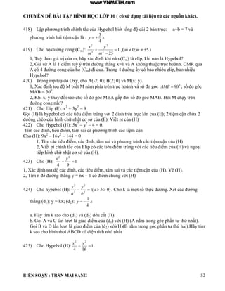 CHUYÊN ĐỀ BÀI TẬP HÌNH HỌC LỚP 10 ( có sử dụng tài liệu từ các nguồn khác).
BIÊN SOẠN : TRẦN MAI SANG 52
418) Lập ph ơng tr nh chính tắc của ypebo biết tổng d i 2 b n trục: a+b 7 v
ph ơng tr nh hai ti m cận : .
4
3
xy 
419) Cho họ ờng cong Cm): 1
252
2
2
2



m
y
m
x
( 5;0  mm )
1 Tuỳ theo gi trị của m hãy x c ịnh hi n o Cm) là elip, khi nào là Hypebol?
2 iả sử 1 iểm tuỳ ý trên ờng th ng x 1 v hông thu c trục ho nh CMR qua
c 4 ờng cong của họ Cm i qua Trong 4 ờng ấy c bao nhiêu elip, bao nhiêu
Hypebol?
420) Trong mp to Oxy cho -2; 0); B(2; 0) và M(x; y).
1 X c ịnh to M biết M nằm phía trên trục ho nh v số o g c 0
90AMB ; số o g c
MAB = 300
.
2 Khi x y thay ổi sao cho số o g c M gấp ôi số o g c M i M ch y trên
ờng cong n o?
421) Cho Elip (E): x2
+ 3y2
= 9
ọi hypebo c c c tiêu iểm trùng với 2 ỉnh trên trục ớn của ; 2 ti m cận chứa 2
ờng chéo của h nh chữ nhật cơ sở của Viết pt của
422) Cho Hypebol (H): 5x2
– y2
– 4 = 0.
T m c c ỉnh tiêu iểm t m sai c ph ơng tr nh c c ti m cận
Cho (H): 9x2
– 16y2
– 144 = 0
1 T m c c tiêu iểm c c ỉnh t m sai v ph ơng tr nh c c ti m cận của
2 Viết pt chính tắc của ip c c c tiêu iểm trùng với c c tiêu iểm của v ngo i
tiếp h nh chữ nhật cơ sở của
423) Cho (H): 1
94
22

yx
1 X c ịnh to c c ỉnh c c tiêu iểm t m sai v c c ti m cận của Vẽ
2 T m n ể ờng th ng y nx – 1 c iểm chung với
424) Cho hypebol (H): )0(12
2
2
2
 ba
b
y
a
x
Cho m t số thực d ơng Xét c c ờng
th ng d1): y = kx; (d2): x
k
y
1

a. Hãy tìm k sao cho (d1) và (d2 ều cắt
b ọi v C n t giao iểm của d1 với nằm trong g c ph n t thứ nhất
ọi v n t giao iểm của d2 với nằm trong g c ph n t thứ hai ãy t m
sao cho h nh thoi C c di n tích nh nhất
425) Cho Hypebol (H): 1
164
22

yx
.
www.VNMATH.com
 