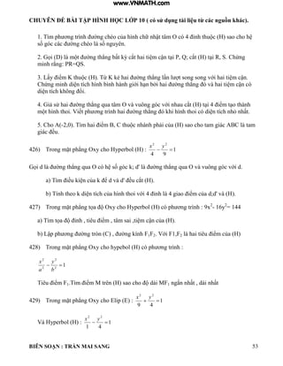 CHUYÊN ĐỀ BÀI TẬP HÌNH HỌC LỚP 10 ( có sử dụng tài liệu từ các nguồn khác).
BIÊN SOẠN : TRẦN MAI SANG 53
1 T m ph ơng tr nh ờng chéo của h nh chữ nhật t m O c 4 ỉnh thu c sao cho h
số g c c c ờng chéo số nguyên
2 ọi m t ờng th ng bất ỳ cắt hai ti m cận t i P Q; cắt t i R S Chứng
minh rằng: PR QS
3 Lấy iểm K thu c Từ K ẻ hai ờng th ng n t song song với hai ti m cận
Chứng minh di n tích h nh b nh h nh giới h n bởi hai ờng th ng v hai ti m cận c
di n tích hông ổi
4 iả sử hai ờng th ng qua t m O v vuông g c với nhau cắt t i 4 iểm t o th nh
m t h nh thoi Viết ph ơng tr nh hai ờng th ng hi h nh thoi c di n tích nh nhất
5. Cho A(-2 0 T m hai iểm C thu c nh nh phải của sao cho tam gi c C tam
gi c ều
426) Trong mặt ph ng Oxy cho Hyperbol (H) : 1
94
22

yx
ọi d ờng th ng qua O c h số g c ; d' ờng th ng qua O v vuông g c với d
a T m iều i n của ể d v d' ều cắt
b Tính theo di n tích của h nh thoi với 4 ỉnh 4 giao iểm của d;d' v ).
427) Trong mặt ph ng tọa Oxy cho yperbo c ph ơng tr nh : 9x2
- 16y2
= 144
a T m tọa ỉnh tiêu iểm t m sai ti m cận của
b Lập ph ơng ờng tròn C ờng ính F1F2 Với F1 F2 hai tiêu iểm của
428) Trong mặt ph ng Oxy cho hypebo c ph ơng tr nh :
12
2
2
2

b
y
a
x
Tiêu iểm F1 T m iểm M trên sao cho d i MF1 ngắn nhất d i nhất
429) Trong mặt ph ng Oxy cho ip : 1
49
22

yx
Và Hyperbol (H) : 1
41
22

yx
www.VNMATH.com
 