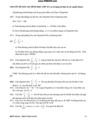 CHUYÊN ĐỀ BÀI TẬP HÌNH HỌC LỚP 10 ( có sử dụng tài liệu từ các nguồn khác).
BIÊN SOẠN : TRẦN MAI SANG 54
Lập ph ơng tr nh ờng tròn i qua giao iểm của ip v yperbo
430) Trong mặt ph ng to Oxy cho yperbo c ph ơng tr nh :
20x2
- 25y2
= 100
a Tính hoảng c ch từ iểm c ho nh 10x ến 2 tiêu iểm
b T m b ể ph ơng tr nh ờng th ng : y x+b c iểm chung với yperbol trên.
431) Trong mặt ph ng Oxy cho yperbo c ph ơng tr nh :
(H): 12
2
2
2

b
y
a
x
a Tính hoảng c ch từ iểm M thu c ến ti m cận của n
b Từ iểm M ẻ c c ờng th ng song song với 2 ti m cận v cắt chúng t i P;Q Tính
di n tích tứ giác OPMQ
432) Cho Hypebol (H): 1
916
22

yx
Lập pt chính tắc e ip biết c 2 tiêu iểm 2
tiêu iểm của v i qua c c ỉnh của h nh chữ nhật cơ sở của
433) Cho Hypebol (H): 12
2
2
2

b
y
a
x
CMR: Tích hoảng c ch từ 1 iểm M0 bất ỳ trên ến 2 ờng ti m cận 1 số hông
ổi
434) Cho Hypebol (H): 1
36
22

yx
T m to iểm M thu c sao cho M nh n 2 tiêu
iểm F1, F2 của d ới 1 g c 900
.
435) Cho Elip (E): 4x2
+ 9y2
36 Lập pt ypebo c 2 tiêu iểm trùng với 2 tiêu iểm cua
v i qua )1;22( A
436) Cho (H): 1
124
22

yx
T m M trên sao cho hoảng c ch từ M ến tiêu iểm tr i gấp
ôi hoảng c ch từ M ến tiêu iểm phải của
437) Cho A(-a; 0 ; a;0 ọi C ờng tròn thay ổi qua ; MM’ ờng ính của
C uôn song song với Ox T m quỹ tích M v M’
438) Cho M( )tan;
cos
tb
t
a
, ( )
2
)12(

 kt T m quỹ tích iểm M
www.VNMATH.com
 