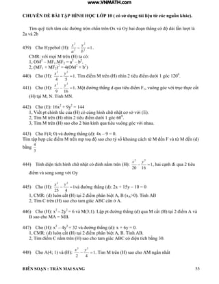 CHUYÊN ĐỀ BÀI TẬP HÌNH HỌC LỚP 10 ( có sử dụng tài liệu từ các nguồn khác).
BIÊN SOẠN : TRẦN MAI SANG 55
T m quỹ tích t m c c ờng tròn chắn trên Ox v Oy hai o n th ng c d i n t
2a và 2b
439) Cho Hypebol (H): 12
2
2
2

b
y
a
x
.
CMR: với mọi M trên ta c :
1, OM2
– MF1.MF2 = a2
– b2
.
2, (MF1 + MF2)2
= 4(OM2
+ b2
)
440) Cho (H): 1
54
22

yx
T m iểm M trên nh n 2 tiêu iểm d ới 1 g c 1200
.
441) Cho (H): 1
169
22

yx
M t ờng th ng d qua tiêu iểm F1 vuông g c với trục thực cắt
t i M N Tính MN
442) Cho (E): 16x2
+ 9y2
= 144
1 Viết pt chính tắc của c cùng h nh chữ nhật cơ sở với
2 T m M trên nh n 2 tiêu iểm d ới 1 g c 600
.
3, Tìm M trên (H) sao cho 2 b n ính qua tiêu vuông g c với nhau
443) Cho F 4; 0 v ờng th ng d : 4x – 9 = 0.
T m tập h p c c iểm M trên mp to sao cho tỷ số hoảng c ch từ M ến F v từ M ến d
bằng
3
4
444) Tính di n tích h nh chữ nhật c ỉnh nằm trên : 1
1620
22

yx
hai c nh i qua 2 tiêu
iểm v song song với Oy
445) Cho (H): 1
425
22

yx
v ờng th ng d : 2x + 15y – 10 = 0
1 CMR: d uôn cắt t i 2 iểm ph n bi t xA>0). Tính AB
2 T m C trên sao cho tam gi c C c n ở A.
446) Cho (H): x2
– 2y2
6 v M 3;1 Lập pt ờng th ng d qua M cắt t i 2 iểm v
B sao cho MA = MB.
447) Cho (H): x2
– 4y2
32 v ờng th ng d : x + 6y 0
1 CMR: d uôn cắt t i 2 iểm ph n bi t Tính
2 T m iểm C nằm trên sao cho tam gi c C c di n tích bằng 30
448) Cho A(4; 1) và (H): 1
42
22

yx
. Tìm M trên sao cho M ngắn nhất
www.VNMATH.com
 