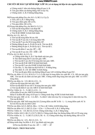 CHUYÊN ĐỀ BÀI TẬP HÌNH HỌC LỚP 10 ( có sử dụng tài liệu từ các nguồn khác).
BIÊN SOẠN : TRẦN MAI SANG 8
a/ Chứng minh C nằm trên ờng th ng i qua
b/ T m giao iểm của ờng th ng v trục Oy
c/ Chứng minh: O hông th ng h ng
84)Trong mặt ph ng Oxy cho 1;-1); B(3;1); C(y;2).
a/ T m y ể C th ng h ng
b/ T m giao iểm giữa v Ox
c/ T m giao iểm v Oy
85)Trong mặt ph ng Oxy cho 4;5 ; C -2;1)
a/ T m tọa trung iểm của o n C
b/ Chứng minh: O C hông th ng h ng
c/ T m M ể O MC h nh b nh h nh
86)Cho A(-1;5) , B(3;-3)
a/ T m tọa trung iểm M của
b/ T m tọa N sao cho trung iểm N
c/ T m tọa P sao cho trung iểm P
d/ Đ ờng th ng i qua cắt Ox t i K T m tọa K
e/ Đ ờng th ng i qua cắt Oy t i L T m tọa L
f/ T m tọa iểm C sao cho OC AB .
g/ T m tọa sao cho 3DA DB AB 
87)Cho A(1,2); B(2; 4); C(3,-3)
a/ Chứng minh rằng C ập th nh m t tam gi c
b/ X c ịnh trọng t m của tam gi c C
c/ T m tọa sao cho O trọng t m tam gi c
d/ T m tọa ể C h nh b nh h nh
e/ T m tọa F sao cho O F h nh b nh h nh
f/ Cho a 1 X c ịnh tọa ể C th ng h ng
g/ X c ịnh K Ox ể KC h nh thang
h/ T m tọa giao iểm của ờng th ng i qua v ờng th ng i qua O C
88)Cho c c iểm ’ -2;1 ; ’ 4;2 ; C’ -1;-2 n t trung iểm c c c nh C C của tam gi c
C T m tọa c c ịnh của tam gi c C Chứng minh rằng trọng t m tam gi c C v ’ ’C’
trùng nhau.
89)Cho c c iểm – 3;2) ,B(2;4) ,C(3;– 2).
a T m tọa trọng t m tam gi c C
b T m tọa iểm sao cho C trọng t m tam gi c
c T m tọa iểm sao cho C h nh b nh h nh
90)Cho 3 iểm – 2;– 3) ,B(2;1) ,C(2;– 1)
a T m iểm sao cho C h nh b nh h nh
b ọi iểm ối xứng với qua Chứng minh rằng C h nh b nh h nh
91)Cho tam giác ABC có A(– 1;1), B(5;– 3 ỉnh C nằm trên trục Oy v trọng t m nằm trên trục Ox
Tìm to ỉnh C
92)Cho tam gi c C biết trọng t m 1;2 trung iểm của C – 1;– 1 trung iểm c nh C
3;4 T m to c c ỉnh C
93)Cho c c iểm 2;3 9;4 M x;– 2 T m x ể 3 iểm M th ng h ng
94)Cho c c iểm 1;1 3;2 C m + 4;2m + 1 T m m ể C th ng h ng
95)Cho 3 iểm – 1;8 1;6 C 3;4 Chứng minh rằng: C th ng h ng
96)Cho 4 iểm 0;1 1;3 C 2;7 0;3 Chứng minh rằng: hai ờng th ng v C song song
97)Cho 4 iểm – 2;– 3) ,B(3;7) ,C(0;3), D(– 4;– 5 Chứng minh rằng: hai ờng th ng v C
song song
98)Cho c c iểm – 4;5) , B(1;2) ,C(2;– 3)
a Chứng minh rằng: ba iểm C t o th nh m t tam gi c
b T m tọa iểm sao cho AD = – 3 BC + AC
www.VNMATH.com
 