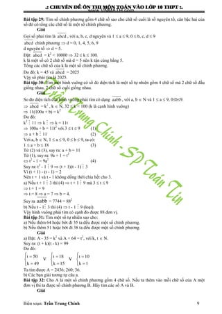 .: CHUYEÂN ÑEÀ OÂN THI MOÂN TOAÙN VAØO LÔÙP 10 THPT :.
Biên soạn: Trần Trung Chính 9
Bài tập 29: Tìm số chính phƣơng gồm 4 chữ số sao cho chữ số cuối là số nguyên tố, căn bậc hai của
số đó có tổng các chữ số là một số chính phƣơng.
Giải
Gọi số phải tìm là abcd , với a, b, c, d nguyên và 1  a  9, 0  b, c, d  9
abcd chính phƣơng  d = 0, 1, 4, 5, 6, 9
d nguyên tố  d = 5.
Đặt: abcd = k2
< 10000  32  k  100.
k là một số có 2 chữ số mà d = 5 nên k tận cùng bằng 5.
Tổng các chữ số của k là một số chính phƣơng.
Do đó: k = 45 và abcd = 2025
Vậy số phải tìm là 2025.
Bài tập 30: Tìm một hình vuông có số đo diện tích là một số tự nhiên gồm 4 chữ số mà 2 chữ số đầu
giống nhau, 2 chữ số cuối giống nhau.
Giải
So đo diện tích của hình vuông phải tìm có dạng aabb , với a, b  N và 1  a  9, 0b9.
 abcd = k2
, k  N, 32  k < 100 (k là cạnh hình vuông)
 11(100a + b) = k2
Do đó:
k2
 11  k   k = 11t
 100a + b = 11t2
với 3  t  9 (1)
 a + b  11 (2)
Với a, b  N, 1  a  9, 0  b  9, ta có:
1  a + b  18 (3)
Từ (2) và (3), suy ra: a + b = 11
Từ (1), suy ra: 9a + 1 = t2
 t2
- 1 = 9a2
(4)
Suy ra: t2
- 1  9  (t + 1)(t - 1)  3
Vì (t + 1) - (t - 1) = 2
Nên t + 1 và t - 1 không đồng thời chia hết cho 3.
a) Nếu t + 1  3 thì (4)  t + 1  9 mà 3  t  9
 t + 1 = 9
 t = 8  a = 7  b = 4.
Suy ra aabb = 7744 = 882
b) Nếu t - 1 3 thì (4)  t - 1  9 (loại).
Vậy hình vuông phải tìm có cạnh đo đƣợc 88 đơn vị.
Bài tập 31: Tìm một số tự nhiên sao cho:
a) Nếu thêm 64 hoặc bớt đi 35 ta đều đƣợc một số chính phƣơng.
b) Nếu thêm 51 hoặc bớt đi 38 ta đều đƣợc một số chính phƣơng.
Giải
a) Đặt: A - 35 = k2
và A + 64 = t2
, với k, t  N.
Suy ra: (t + k)(t - k) = 99
Do đó:
  
  
  
  
  
t 50 t 18 t 10
V V
k 49 k 15 k 1
Ta tìm đƣợc A = 2436; 260; 36.
b) Các bạn giải tƣơng tự câu a.
Bài tập 32: Cho A là một số chính phƣơng gồm 4 chữ số. Nếu ta thêm vào mỗi chữ số của A một
đơn vị thì ta đƣợc số chính phƣơng B. Hãy tìm các số A và B.
Giải
www.VNMATH.com
 