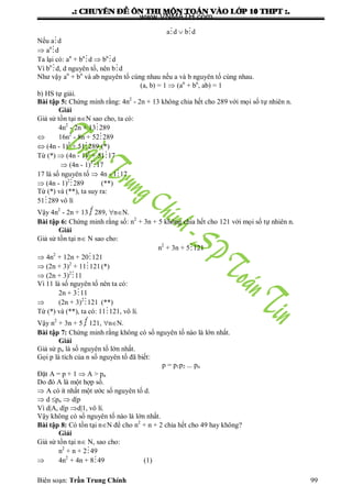 .: CHUYEÂN ÑEÀ OÂN THI MOÂN TOAÙN VAØO LÔÙP 10 THPT :.
Biên soạn: Trần Trung Chính 99
ad  bd
Nếu ad
 an
d
Ta lại có: an
+ bn
d  bn
d
Vì bn
d, d nguyên tố, nên bd
Nhƣ vậy an
+ bn
và ab nguyên tố cùng nhau nếu a và b nguyên tố cùng nhau.
(a, b) = 1  (an
+ bn
, ab) = 1
b) HS tự giải.
Bài tập 5: Chứng minh rằng: 4n2
- 2n + 13 không chia hết cho 289 với mọi số tự nhiên n.
Giải
Giả sử tồn tại nN sao cho, ta có:
4n2
- 2n + 13289
 16n2
- 8n + 52289
 (4n - 1)2
+ 51289 (*)
Từ (*)  (4n - 1)2
+ 5117
 (4n - 1)2
17
17 là số nguyên tố  4n - 117
 (4n - 1)2
289 (**)
Từ (*) và (**), ta suy ra:
51289 vô lí
Vậy 4n2
- 2n + 13  289, nN.
Bài tập 6: Chứng minh rằng số: n2
+ 3n + 5 không chia hết cho 121 với mọi số tự nhiên n.
Giải
Giả sử tồn tại n N sao cho:
n2
+ 3n + 5121
 4n2
+ 12n + 20121
 (2n + 3)2
+ 11121(*)
 (2n + 3)2
11
Vì 11 là số nguyên tố nên ta có:
2n + 311
 (2n + 3)2
121 (**)
Từ (*) và (**), ta có: 11121, vô lí.
Vậy n2
+ 3n + 5  121, nN.
Bài tập 7: Chứng minh rằng không có số nguyên tố nào là lớn nhất.
Giải
Giả sử pn là số nguyên tố lớn nhất.
Gọi p là tích của n số nguyên tố đã biết:
p = p1p2 ... pn
Đặt A = p + 1  A > pn
Do đó A là một hợp số.
 A có ít nhất một ƣớc số nguyên tố d.
 d pn  d|p
Vì d|A, d|p d|1, vô lí.
Vậy không có số nguyên tố nào là lớn nhất.
Bài tập 8: Có tồn tại nN để cho n2
+ n + 2 chia hết cho 49 hay không?
Giải
Giả sử tồn tại n N, sao cho:
n2
+ n + 249
 4n2
+ 4n + 849 (1)
www.VNMATH.com
 