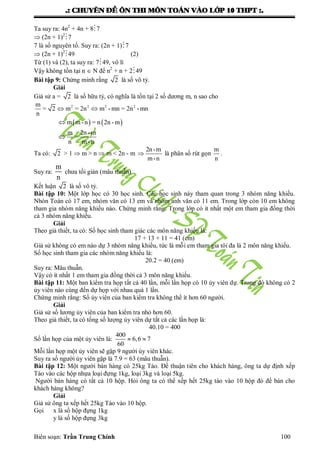 .: CHUYEÂN ÑEÀ OÂN THI MOÂN TOAÙN VAØO LÔÙP 10 THPT :.
Biên soạn: Trần Trung Chính 100
Ta suy ra: 4n2
+ 4n + 87
 (2n + 1)2
7
7 là số nguyên tố. Suy ra: (2n + 1)7
 (2n + 1)2
49 (2)
Từ (1) và (2), ta suy ra: 749, vô lí
Vậy không tồn tại n  N để n2
+ n + 249
Bài tập 9: Chứng minh rằng 2 là số vô tỷ.
Giải
Giả sử a = 2 là số hữu tỷ, có nghĩa là tồn tại 2 số dƣơng m, n sao cho
   
2 2 2 2m
= 2 m = 2n m -mn = 2n -mn
n
m m -n = n 2n -m
m 2n -m
=
n m -n
 


Ta có: 2 > 1  m > n  m < 2n - m
2n-m
m-n
 là phân số rút gọn
m
n
.
Suy ra:
m
n
chƣa tối giản (mâu thuẫn)
Kết luận 2 là số vô tỷ.
Bài tập 10: Một lớp học có 30 học sinh. Các học sinh này tham quan trong 3 nhóm năng khiếu.
Nhón Toán có 17 em, nhóm văn có 13 em và nhóm anh văn có 11 em. Trong lớp còn 10 em không
tham gia nhóm năng khiếu nào. Chứng minh rằng: Trong lớp có ít nhất một em tham gia đồng thời
cả 3 nhóm năng khiếu.
Giải
Theo giả thiết, ta có: Số học sinh tham giác các môn năng khiếu là:
17 + 13 + 11 = 41 (em)
Giả sử không có em nào dự 3 nhóm năng khiếu, tức là mỗi em tham gia tôi đa là 2 môn năng khiếu.
Số học sinh tham gia các nhóm năng khiếu là:
20.2 = 40 (em)
Suy ra: Mâu thuẫn.
Vậy có ít nhất 1 em tham gia đồng thời cả 3 môn năng khiếu.
Bài tập 11: Một ban kiểm tra họp tất cả 40 lần, mỗi lần họp có 10 ủy viên dự. Trong đó không có 2
ủy viên nào cùng đến dự họp với nhau quá 1 lần.
Chứng minh rằng: Số ủy viên của ban kiểm tra không thể ít hơn 60 ngƣời.
Giải
Giả sử số lƣơng ủy viên của ban kiểm tra nhỏ hơn 60.
Theo giả thiết, ta có tổng số lƣợng ủy viên dự tất cả các lần họp là:
40.10 = 400
Số lần họp của một ủy viên là:
400
6,6 7
60
 
Mỗi lần họp một ủy viên sẽ gặp 9 ngƣời ủy viên khác.
Suy ra số ngƣời ủy viên gặp là 7.9 = 63 (mâu thuẫn).
Bài tập 12: Một ngƣời bán hàng có 25kg Táo. Để thuận tiên cho khách hàng, ông ta dự định xếp
Táo vào các hộp nhựa loại đựng 1kg, loại 3kg và loại 5kg.
Ngƣời bán hàng có tất cả 10 hộp. Hỏi ông ta có thể xếp hết 25kg táo vào 10 hộp đó để bán cho
khách hàng không?
Giải
Giả sử ông ta xếp hết 25kg Táo vào 10 hộp.
Gọi x là số hộp đựng 1kg
y là số hộp đựng 3kg
 