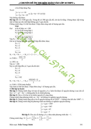 .: CHUYEÂN ÑEÀ OÂN THI MOÂN TOAÙN VAØO LÔÙP 10 THPT :.
Biên soạn: Trần Trung Chính 101
z là số hộp đựng 5kg
Ta có:
x + y + z =10
2y + 4z =15
x +3y +5z = 25



(vô lý)
Vậy không xếp đƣợc.
Bài tập 13: Có 5100 quả cầu. Trong đó có 300 quả cầu để, còn lại là trắng. Chúng đƣợc xếp trong
một số hộp sao cho mỗi hộp không quá 3 quả cầu đỏ.
Chứng minh rằng: Có thể tìm đƣợc 2 hộp chứa cùng một số lƣợng quả cầu.
Giải
Gọi m là số hộp, m  100
N1 là số táo trong hộp 1
N2 là số táo trong hộp 2
.......................................
Nn là số táo trong hộp n
Vậy N1 + N2 + ... + Nn = 5100
Gải sử số lƣợng quả cầu trong mỗi hộp đều khác nhau:
N1  1
N2  2
N3  3
..........
Nn  m
N1 + N2 + N3 + ... + Nn  1 + 2 + 3 + ... + m
 5100 
 m n +1
2
 100  m
Vậy m = 100
Suy ra mỗi hộp đều có 3 quả cầu đỏ nên:
N1  3
N2  4
N3  5
.........
Nn  102
N1 + N2 + N3 + ... + Nn 
 102 102+1
-3
2
 5100  5250 (mâu thuẫn)
Vậy luôn có thể tìm đƣợc 2 hộp chứa cùng 1 số lƣợng quả cầu.
3. Bài tập tự luyện:
Bài tập 1: Chứng minh rằng với mọi số nguyên a, b, c luôn tìm đƣợc số nguyên dƣơng n sao cho số
f(n) = n3
+ an2
+ bn + c không phải là số chính phƣơng.
Bài tập 2: Cho a, b là hai số tự nhiên nguyên tố cùng nhau.
Chứng minh rằng phƣơng trình: ax + by = ab không có nghiệm nguyên dƣơng.
Bài tập 3: Chứng minh rằng nếu n là số nguyên dƣơng thì số 2010n
- 1 không chia hết cho 1000n
- 1.
Bài tập 4: Chứng minh rằng hệ phƣơng trình sau không có nghiệm nguyên dƣơng:
x + xyzt =1987
y + xyzt = 987
z + xyzt = 87
t + xyzt = 7






Bài tập 5: Cho các số dƣơng a, b, c thỏa mãn phƣơng trình abc = 1.
Chứng minh rằng:
1 1 1
S = a -1+ b-1+ c-1+ 1
b c a
   
   
   
.
www.VNMATH.com
 